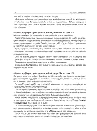 210	                                                                  ΕΡΕΥΝΗΤΙΚΗ ΕΡΓΑΣΙΑ

2008 από το εμπόριο μεταλλευμάτων 180 εκατ. δολάρια.
  «Απαιτούμε από όλους τους προμηθευτές μας να βεβαιώνουν γραπτώς ότι χρησιμοποι-
ούν υλικά τα οποία δεν έχουν προέλθει από ζώνες συγκρούσεων», δήλωσε πρόσφατα ο
Στιβ Τζομπς της Αpple. «Για να είμαστε ειλικρινείς, όμως, δεν μπορούν ούτε εκείνοι να
είναι σίγουροι».


«Πλαίσιο προβληματισμού» για τους μαθητές στο πεδίο και στον Η/Υ
Δείτε στη διαφάνεια του power point το εσωτερικό ενός κινητού τηλεφώνου.
 Παρατηρήστε προσεχτικά τα μικροσκοπικά μέρη του και σκεφτείτε, ότι τα όλα αυτά προ-
ήλθαν από τη γη. Ανιχνεύτηκαν και εντοπίστηκαν με ιδιαίτερες μεθόδους, κατοχυρώθηκαν με
κάποιες αμφιλεγόμενες, συχνά, διαδικασίες σε εταιρίες εξόρυξης και βγήκαν στην επιφάνεια
με τη σκληρή και επικίνδυνη εργασία μικρών παιδιών.
 Αξίζει, νομίζουμε, να κάνετε μια προσπάθεια να γνωρίσετε καλύτερα αυτά τα τόσο πο-
λύτιμα για τα κινητά σας τηλέφωνα μικροσκοπικά μέρη αλλά και τα στοιχεία από τα οποία
κατασκευάστηκαν.
 Όπου και αν είστε, μπορείτε να βρείτε ειδικούς να σας βοηθήσουν. Στο Πολυτεχνείο, στα
Τεχνολογικά Ιδρύματα, στα εργαστήρια των Τεχνικών Λυκείων, σε τεχνικούς ηλεκτρονικών.
 Προγραμματίστε επισκέψεις και ρωτήστε να μάθετε λεπτομέρειες.
 Στη συνέχεια, δουλέψτε πάνω στην εικόνα του action power point, έτσι όπως φαίνεται στη
διαφάνεια που θα βρείτε.


«Πλαίσιο προβληματισμού» για τους μαθητές στην τάξη και στον Η/Υ
Πηγαίνετε, τώρα, στην επόμενη διαφάνεια και δείτε τα παιδιά που δούλεψαν για να εξορυ-
χτούν από τα βάθη της γης τα πολύτιμα υλικά: οι σπάνιες γαίες, το Co, το Li, το Ni, ο Cu και
πολλά άλλα που χρειάζονται οι νέες τεχνολογίες.
 Για να αυξήσουν το μερίδιό τους στην αγορά, να κινήσουν τον τροχό της οικονομίας και να
δημιουργήσουν την πολυπόθητη ανάπτυξη.
 Όλο και περισσότερα, όμως, γεγονότα μας θέτουν κρίσιμα διλήμματα: μπορεί μια ανάπτυξη
να θεωρείται βιώσιμη, όταν στηρίζεται στην παιδική εργασία; Μπορεί να θεωρείται βιώσιμη
όταν καταπατά τόσο κατάφορα και αλύπητα τα δικαιώματα των παιδιών;
 Αν κάτι από όλα όσα μάθατε σ’ αυτήν τη δραστηριότητα σας προβλημάτισε, δεν έχετε παρά
να καταγράψετε τους προβληματισμούς σας και να δημιουργήσετε στην ομάδα σας ένα χαρ-
τόνι εργασίας με τίτλο «Εμείς και οι άλλοι».
 Για να στείλετε τα μηνύματα που αναδύθηκαν μέσα από αυτό, το τελευταίο χαρτόνι εργα-
σίας, φτιάξτε μια αφίσα. Αξιοποιήστε το διαδίκτυο για να τη δημοσιοποιήσετε, είναι το μέσο
επικοινωνίας της γενιάς σας. Αξιοποιήστε τα MMS των κινητών σας τηλεφώνων.
 «Αν μη τι άλλο», το οφείλετε στα παιδιά που είδατε στις φωτογραφίες και σε πολλά άλλα
που δε θα δείτε ποτέ αλλά που ξέρετε, ότι κάπου υπάρχουν και υποφέρουν.
 