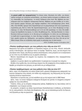 Από το Περιοδικό Σύστημα στο Κινητό Τηλέφωνο	                                                213


  το μαγικό ραβδί της προχειρότητας! Για όποιον κάνει «δουλειές στο πόδι», για όποιον
  πρέπει συνεχώς να «μπαλώνει καταστάσεις», για όποιον πρέπει συνεχώς να επιβιώνει από
  τις «λακκούβες του συστήματος», το κινητό τηλέφωνο είναι must. Ναι, βεβαίως και ανα-
  πλήρωσε κενά του σταθερού τηλεφωνικού δικτύου. Βεβαίως και μας συνδέει με το σπίτι,
  όταν είμαστε μακριά. Σίγουρα, μας παρέχει ασφάλεια, όταν κυκλοφορούμε μόνοι. Αλλά
  εδώ, στην Ελλάδα, έχουμε πολύ περισσότερα για να μεριμνήσουμε από τους ευρωπαίους
  συμπολίτες μας. Από το «πότε» θα «ξεμποτιλιαριστούμε», ως το «πού» θα βρούμε να παρ-
  κάρουμε, το «πώς» θα δικαιολογηθούμε για το ότι και πάλι αργήσαμε, το «πώς» θα αναβά-
  λουμε την παράδοση του έργου, το «πότε» θα φθάσουμε στη... δεύτερη δουλειά, το «ποια»
  θα είναι η λίστα με τα ψώνια, το «τι» θα γίνει με το αυθαίρετο, το «πότε» και «αν επέστρεψε»
  το παιδί από το φροντιστήριο, το «πού» θα πάμε το βράδυ, «με ποιον ή ποια». Μια γεμάτη
  ζωή, γεμάτη γκρίνια και «ξεδώματα», για γεμάτους ανθρώπους που ζουν όλο και με πιο
  άδεια όνειρα. Είναι να τα βγάλεις πέρα χωρίς το μπεγλέρι που το λένε κινητό;
                                                     ΠΗΓΗ: ΤΟ ΒΗΜΑ, Κυριακή 12 Οκτωβρίου 2003


«Πλαίσιο προβληματισμού» για τους μαθητές στην τάξη και στον Η/Υ
Αφιερώστε λίγο χρόνο και διαβάστε το παραπάνω κείμενο, με τον τίτλο, «Κινητό: απελευθε-
ρωτής ή δικτάτορας». Δεν ξέρουμε ποιος το έγραψε. Πρόκειται, όμως, για ένα κείμενο που
μας άρεσε πολύ. Εμείς, σας δίνουμε κάποια αποσπάσματα, εσείς μπορείτε να το αναζητήσετε
με τον τίτλο του στο διαδίκτυο και να χαρείτε ολόκληρο.
 Μείνετε περισσότερο στο κομμάτι του κειμένου που αναφέρεται στην «προχειρότητας»
υμών των ελλήνων.
 Διαβάστε το κριτικά, βρείτε και ομαδοποιήστε τα φανερά και τα κρυφά του νοήματα.
 Φτιάξτε στην ομάδα σας, ένα αντίστοιχο κείμενο που θα αναφέρεται στους έφηβους και τις
έφηβες με ειλικρίνεια και χιούμορ, με φαντασία και με αυθορμητισμό.

«Πλαίσιο προβληματισμού» για τους μαθητές στην τάξη και στον Η/Υ
Δείτε, τώρα, στις διαφάνειες του action power point, μερικές ενδιαφέρουσες εφαρμογές των
κινητών τηλεφώνων στην ιατρική, στο πεδίο της ενημέρωσης, της διάγνωσης και της αντιμε-
τώπισης έκτακτων περιστατικών.
  Εξασκήστε τα αγγλικά σας, με ένα ανέκδοτο και με ένα κείμενο από το BBC News.
  Δείτε, «πώς» το κινητό τηλέφωνο εισέρχεται δυναμικά και εμπνέει το σύγχρονη κινηματο-
γράφο και τους σκηνοθέτες.
  Γελάστε, τέλος, με τις ιστορίες τηλεφωνικής τρέλας, διαβάζοντας τις «top ατάκες» από τα
«helpdesks» των εταιριών κινητής.
  Αν μπορείτε, να βρείτε και άλλες περισσότερες διασκεδαστικές ή απίθανες, μη διστάσετε
να τις «ακουμπήσετε» στις δικές σας διαφάνειες, έτσι, για να τελειώσουμε αυτήν την Ερευνη-
τική Εργασία με κέφι και χαμόγελα.
 