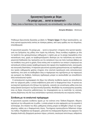 Ερευνητική Εργασία με Θέμα:
                   «Τα ρούχα μας… αυτοί οι άγνωστοι!»
 Ποιες είναι οι διαστάσεις της παραγωγής και κατανάλωσης των ειδών ένδυσης;

                                                            Κατερίνα Μπαζίγου – Φιλόλογος




Υπόδειγμα Ερευνητικής Εργασίας με βάση το Τέταρτο Σχήμα (Το θέμα προσεγγίζεται, ως
ένας κριτικά ερμηνευτικός κύκλος σε τέσσερις φάσεις, από τρεις ομάδες και την ολομέλεια,
επαναδρομικά)

Η ερευνητική εργασία «Τα ρούχα μας … αυτοί οι άγνωστοι!» στοχεύει στην κριτική προσέγ-
γιση του ζητήματος της μόδας στον τομέα της ένδυσης. Όπως συνήθως συμβαίνει με όλα
τα προϊόντα που χρησιμοποιούμε καθημερινά, η σχέση μας με τα ρούχα περιορίζεται στην
κατανάλωση τους, χωρίς να προβληματιζόμαστε ιδιαίτερα για την πολύπλοκη και πολυπα-
ραγοντική διαδικασία που προηγείται για την κατασκευή τους και πολύ λιγότερο βέβαια για
την απόθεση τους μετά τη χρήση. Είναι επίσης από τα προϊόντα των οποίων η παραγωγή και
κατανάλωση σπάνια εγείρει προβληματισμούς όσο αφορά στις περιβαλλοντικές, οικονομικές
και κοινωνικές διαστάσεις. Η παρούσα ερευνητική εργασία χρησιμοποιώντας ως παράδειγμα
ένα προϊόν καθημερινής χρήσης στοχεύει στην ολιστική προσέγγιση ενός καταναλωτικού
προϊόντος, έτσι ώστε να αναδειχθούν όλες οι παράμετροι που σχετίζονται με την παραγωγή
και εμπορική του διάθεση. Ανάλογος σχεδιασμός μπορεί να ακολουθηθεί για οποιοδήποτε
άλλο καταναλωτικό προϊόν.
  Η καταναλωτική συμπεριφορά στο θέμα της ένδυσης συνδέεται άμεσα και κατευθύνεται
από την τρέχουσα μόδα, η οποία επιβάλλεται μέσα από το διαφημιστικό λόγο. Η κριτική και
αυτοκριτική προσέγγιση στο ζήτημα της σχολικής, νεανικής και γενικότερης μόδας είναι ένα
ακόμη βασικό ζητούμενο της Ερευνητικής Εργασίας. Φιλοδοξία της συγκεκριμένης εργασίας
είναι να δώσει στους/στις μαθητές/τριες την πληροφόρηση και να αναπτύξει τις νοητικές
εκείνες δεξιότητες που θα τους καταστήσουν κριτικούς καταναλωτές και ενεργούς πολίτες.


Σύνδεση με το αναλυτικό πρόγραμμα
Η ερευνητική εργασία συνδέεται άμεσα με την ενότητα στην Έκθεση-Έκφραση «Θέματα
σχετικά με την ενδυμασία και τη μόδα», η οποία μπορεί να γίνει αφόρμηση για την εργασία ή
αντίστροφα. Στο πλαίσιο του ίδιου μαθήματος επίσης μπορεί να διδαχθεί η δομή του επιχει-
ρήματος, καθώς και ο διαφημιστικός λόγος. Ταυτόχρονα προσεγγίζονται διδακτικοί στόχοι
του πεδίου «Περιβάλλον και Αειφορία», μέσα από την επεξεργασία θεμάτων που αφορούν την
Αειφόρο Ανάπτυξη (διαχείριση φυσικών πόρων, ρύπανση, οικολογικό αποτύπωμα, ανθρώπινα
 