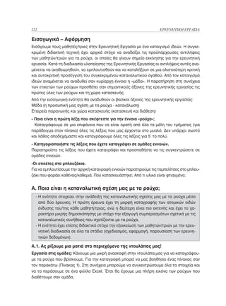 222	                                                                ΕΡΕΥΝΗΤΙΚΗ ΕΡΓΑΣΙΑ

Εισαγωγικά – Αφόρμηση
Εισάγουμε τους μαθητές/τριες στην Ερευνητική Εργασία με ένα καταιγισμό ιδεών. Η συγκε-
κριμένη διδακτική τεχνική έχει αρχικά στόχο να αναδείξει τις προϋπάρχουσες αντιλήψεις
των μαθητών/τριών για τα ρούχα, οι οποίες θα γίνουν σημείο εκκίνησης για την ερευνητική
εργασία. Κατά τη διαδικασία υλοποίησης της Ερευνητικής Εργασίας οι αντιλήψεις αυτές ανα-
μένεται να αναθεωρηθούν, να εμπλουτισθούν και να καταλήξουν σε μια ολιστικότερη κριτική
και αυτοκριτική προσέγγιση του συγκεκριμένου καταναλωτικού αγαθού. Από τον καταιγισμό
ιδεών αναμένεται να αναδυθεί σαν κυρίαρχη έννοια η «μόδα». Η παρατήρηση στη συνέχεια
των ετικετών των ρούχων προσθέτει σαν σημαντικούς άξονες της ερευνητικής εργασίας τις
πρώτες ύλες των ρούχων και τη χώρα κατασκευής.
Από την εισαγωγική ενότητα θα αναδυθούν οι βασικοί άξονες της ερευνητικής εργασίας:
Μόδα (η προσωπική μας σχέση με τα ρούχα - κατανάλωση)
Εταιρεία παραγωγής και χώρα κατασκευής (κατασκευή και διάθεση)
- Ποια είναι η πρώτη λέξη που σκέφτεστε για την έννοια «ρούχα»;
  Καταγράφουμε σε μια επιφάνεια που να είναι ορατή από όλα τα μέλη του τμήματος (για
παράδειγμα στον πίνακα) όλες τις λέξεις που μας έρχονται στο μυαλό. Δεν υπάρχει σωστό
και λάθος αποδεχόμαστε και καταγράφουμε όλες τις λέξεις για 5’ το πολύ.
- Κατηγοριοποιήστε τις λέξεις που έχετε καταγράψει σε ομάδες εννοιών.
Παρατηρείστε τις λέξεις που έχετε καταγράψει και προσπαθήστε να τις συγκεντρώσετε σε
ομάδες εννοιών.
-Οι ετικέτες στα μπλουζάκια.
Για να εμπλουτίσουμε την αρχική καταγραφή εννοιών παρατηρούμε τις ταμπελίτσες στο μπλου-
ζάκι που φοράει καθένας/καθεμιά. Πού κατασκευάστηκε; Από τι υλικό είναι φτιαγμένο;


Α. Ποια είναι η καταναλωτική σχέση μας με τα ρούχα;
  -  ενότητα στοχεύει στην ανάδειξη της καταναλωτικής σχέσης μας με τα ρούχα μέσα
    Η
    από δύο έρευνες. Η πρώτη έρευνα έχει τη μορφή καταγραφής των ατομικών ειδών
    ένδυσης του/της κάθε μαθητή/τριας, ενώ η δεύτερη είναι πιο εκτενής και έχει το χα-
    ρακτήρα μικρής δημοσκόπησης με στόχο την εξαγωγή συμπερασμάτων σχετικά με τις
    καταναλωτικές συνήθειες που σχετίζονται με τα ρούχα.
  - Η ενότητα έχει επίσης διδακτικό στόχο την εξοικείωση των μαθητών/τριών με την ερευ-
    
    νητική διαδικασία σε όλα τα στάδια (σχεδιασμός, εφαρμογή, παρουσίαση των ερευνη-
    τικών δεδομένων).

Α.1. Ας ρίξουμε μια ματιά στο περιεχόμενο της ντουλάπας μας!
Εργασία στις ομάδες: Κάνουμε μια μικρή ανασκαφή στην ντουλάπα μας για να καταγράψου-
με τα ρούχα που βρίσκουμε. Για την καταγραφή μπορεί να μας βοηθήσει ένας πίνακας σαν
τον παρακάτω (Πίνακας 1). Στη συνέχεια μπορούμε να συγκεντρώσουμε όλα τα στοιχεία και
να τα περάσουμε σε ένα φύλλο Excel. Έτσι θα έχουμε μια πλήρη εικόνα των ρούχων που
διαθέτουμε σαν ομάδα.
 