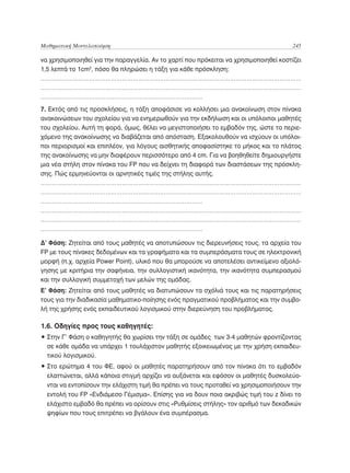Μαθηματική Μοντελοποίηση	                                                              245

να χρησιμοποιηθεί για την παραγγελία. Αν το χαρτί που πρόκειται να χρησιμοποιηθεί κοστίζει
1,5 λεπτά το 1cm2, πόσο θα πληρώσει η τάξη για κάθε πρόσκληση;
………………………………………………………………………………………………………………………………
………………………………………………………………………………………………………………………………
………………………………………………………………………………
7. Εκτός από τις προσκλήσεις, η τάξη αποφάσισε να κολλήσει μια ανακοίνωση στον πίνακα
ανακοινώσεων του σχολείου για να ενημερωθούν για την εκδήλωση και οι υπόλοιποι μαθητές
του σχολείου. Αυτή τη φορά, όμως, θέλει να μεγιστοποιήσει το εμβαδόν της, ώστε το περιε-
χόμενο της ανακοίνωσης να διαβάζεται από απόσταση. Εξακολουθούν να ισχύουν οι υπόλοι-
ποι περιορισμοί και επιπλέον, για λόγους αισθητικής αποφασίστηκε το μήκος και το πλάτος
της ανακοίνωσης να μην διαφέρουν περισσότερο από 4 cm. Για να βοηθηθείτε δημιουργήστε
μια νέα στήλη στον πίνακα του FP που να δείχνει τη διαφορά των διαστάσεων της πρόσκλη-
σης. Πώς ερμηνεύονται οι αρνητικές τιμές της στήλης αυτής.
………………………………………………………………………………………………………………………………
………………………………………………………………………………………………………………………………
………………………………………………………………………………
………………………………………………………………………………………………………………………………
………………………………………………………………………………………………………………………………
………………………………………………………………………………

Δ’ Φάση: Ζητείται από τους μαθητές να αποτυπώσουν τις διερευνήσεις τους, τα αρχεία του
FP με τους πίνακες δεδομένων και τα γραφήματα και τα συμπεράσματα τους σε ηλεκτρονική
μορφή (π.χ. αρχεία Power Point), υλικό που θα μπορούσε να αποτελέσει αντικείμενο αξιολό-
γησης με κριτήρια την σαφήνεια, την συλλογιστική ικανότητα, την ικανότητα συμπερασμού
και την συλλογική συμμετοχή των μελών της ομάδας.
Ε’ Φάση: Ζητείται από τους μαθητές να διατυπώσουν τα σχόλιά τους και τις παρατηρήσεις
τους για την διαδικασία μαθηματικο-ποίησης ενός πραγματικού προβλήματος και την συμβο-
λή της χρήσης ενός εκπαιδευτικού λογισμικού στην διερεύνηση του προβλήματος.

1.6. Οδηγίες προς τους καθηγητές:
•  την Γ’ Φάση ο καθηγητής θα χωρίσει την τάξη σε ομάδες των 3-4 μαθητών φροντίζοντας
  Σ
  σε κάθε ομάδα να υπάρχει 1 τουλάχιστον μαθητής εξοικειωμένος με την χρήση εκπαιδευ-
  τικού λογισμικού.
•  το ερώτημα 4 του ΦΕ, αφού οι μαθητές παρατηρήσουν από τον πίνακα ότι το εμβαδόν
  Σ
  ελαττώνεται, αλλά κάποια στιγμή αρχίζει να αυξάνεται και εφόσον οι μαθητές δυσκολεύο-
  νται να εντοπίσουν την ελάχιστη τιμή θα πρέπει να τους προταθεί να χρησιμοποιήσουν την
  εντολή του FP «Ενδιάμεσο Γέμισμα». Επίσης για να δουν ποια ακριβώς τιμή του z δίνει το
  ελάχιστο εμβαδό θα πρέπει να ορίσουν στις «Ρυθμίσεις στήλης» τον αριθμό των δεκαδικών
  ψηφίων που τους επιτρέπει να βγάλουν ένα συμπέρασμα.
 