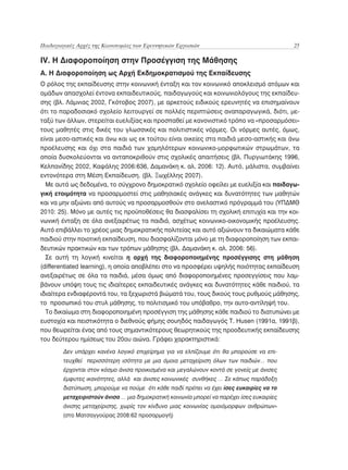 Παιδαγωγικές Αρχές της Καινοτομίας των Ερευνητικών Εργασιών	                               25

IV. Η Διαφοροποίηση στην Προσέγγιση της Μάθησης
A. H Διαφοροποίηση ως Αρχή Εκδημοκρατισμού της Εκπαίδευσης
Ο ρόλος της εκπαίδευσης στην κοινωνική ένταξη και τον κοινωνικό αποκλεισμό ατόμων και
ομάδων απασχολεί έντονα εκπαιδευτικούς, παιδαγωγούς και κοινωνιολόγους της εκπαίδευ-
σης (βλ. Λάμνιας 2002, Γκότοβος 2007), με αρκετούς ειδικούς ερευνητές να επισημαίνουν
ότι το παραδοσιακό σχολείο λειτουργεί σε πολλές περιπτώσεις αναπαραγωγικά, διότι, με-
ταξύ των άλλων, στερείται ευελιξίας και προσπαθεί με κανονιστικό τρόπο να «προσαρμόσει»
τους μαθητές στις δικές του γλωσσικές και πολιτιστικές νόρμες. Οι νόρμες αυτές, όμως,
είναι μεσο-αστικές και άνω και ως εκ τούτου είναι οικείες στα παιδιά μεσο-αστικής και άνω
προέλευσης και όχι στα παιδιά των χαμηλότερων κοινωνικο-μορφωτικών στρωμάτων, τα
οποία δυσκολεύονται να ανταποκριθούν στις σχολικές απαιτήσεις (βλ. Πυργιωτάκης 1996,
Κελπανίδης 2002, Καψάλης 2006:636, Δαμανάκη κ. αλ. 2006: 12). Αυτό, μάλιστα, συμβαίνει
εντονότερα στη Μέση Εκπαίδευση. (βλ. Ξωχέλλης 2007).
  Με αυτά ως δεδομένα, το σύγχρονο δημοκρατικό σχολείο οφείλει με ευελιξία και παιδαγω-
γική ετοιμότητα να προσαρμοστεί στις μαθησιακές ανάγκες και δυνατότητες των μαθητών
και να μην αξιώνει από αυτούς να προσαρμοσθούν στο ανελαστικό πρόγραμμά του (ΥΠΔΜΘ
2010: 25). Μόνο με αυτές τις προϋποθέσεις θα διασφαλίσει τη σχολική επιτυχία και την κοι-
νωνική ένταξη σε όλα ανεξαιρέτως τα παιδιά, ασχέτως κοινωνικο-οικονομικής προέλευσης.
Αυτό επιβάλλει το χρέος μιας δημοκρατικής πολιτείας και αυτό αξιώνουν τα δικαιώματα κάθε
παιδιού στην ποιοτική εκπαίδευση, που διασφαλίζονται μόνο με τη διαφοροποίηση των εκπαι-
δευτικών πρακτικών και των τρόπων μάθησης (βλ. Δαμανάκη κ. αλ. 2006: 56).
  Σε αυτή τη λογική κινείται η αρχή της διαφοροποιημένης προσέγγισης στη μάθηση
(differentiated learning), η οποία αποβλέπει στο να προσφέρει υψηλής ποιότητας εκπαίδευση
ανεξαιρέτως σε όλα τα παιδιά, μέσα όμως από διαφοροποιημένες προσεγγίσεις που λαμ-
βάνουν υπόψη τους τις ιδιαίτερες εκπαιδευτικές ανάγκες και δυνατότητες κάθε παιδιού, τα
ιδιαίτερα ενδιαφέροντά του, τα ξεχωριστά βιώματά του, τους δικούς τους ρυθμούς μάθησης,
το προσωπικό του στυλ μάθησης, το πολιτισμικό του υπόβαθρο, την αυτο-αντίληψή του.
  Το δικαίωμα στη διαφοροποιημένη προσέγγιση της μάθησης κάθε παιδιού το διατυπώνει με
ευστοχία και πειστικότητα ο διεθνούς φήμης σουηδός παιδαγωγός T. Husen (1991α, 1991β),
που θεωρείται ένας από τους σημαντικότερους θεωρητικούς της προοδευτικής εκπαίδευσης
του δεύτερου ημίσεως του 20ου αιώνα. Γράφει χαρακτηριστικά:
        Δεν υπάρχει κανένα λογικό επιχείρημα για να ελπίζουμε ότι θα μπορούσε να επι-
        τευχθεί περισσότερη ισότητα με μια όμοια μεταχείριση όλων των παιδιών… που
        έρχονται στον κόσμο άνισα προικισμένα και μεγαλώνουν κοντά σε γονείς με άνισες
        έμφυτες ικανότητες, αλλά και άνισες κοινωνικές συνθήκες … Σε κάπως παράδοξη
        διατύπωση, μπορούμε να πούμε ότι κάθε παιδί πρέπει να έχει ίσες ευκαιρίες να το
        μεταχειριστούν άνισα … μια δημοκρατική κοινωνία μπορεί να παρέχει ίσες ευκαιρίες
        άνισης μεταχείρισης, χωρίς τον κίνδυνο μιας κοινωνίας ομοιόμορφων ανθρώπων»
        (στο Ματσαγγούρας 2008:62 προσαρμογή)
 