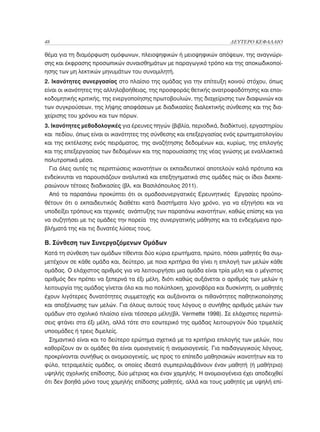 48	                                                                  ΔΕΥΤΕΡΟ ΚΕΦΑΛΑΙΟ

θέμα για τη διαμόρφωση ομόφωνων, πλειοψηφικών ή μειοψηφικών απόψεων, της αναγνώρι-
σης και έκφρασης προσωπικών συναισθημάτων με παραγωγικό τρόπο και της αποκωδικοποί-
ησης των μη λεκτικών μηνυμάτων του συνομιλητή.
2. Ικανότητες συνεργασίας στο πλαίσιο της ομάδας για την επίτευξη κοινού στόχου, όπως
είναι οι ικανότητες της αλληλοβοήθειας, της προσφοράς θετικής ανατροφοδότησης και εποι-
κοδομητικής κριτικής, της ενεργοποίησης πρωτοβουλιών, της διαχείρισης των διαφωνιών και
των συγκρούσεων, της λήψης αποφάσεων με διαδικασίες διαλεκτικής σύνθεσης και της δια-
χείρισης του χρόνου και των πόρων.
3. Ικανότητες μεθοδολογικές για έρευνες πηγών (βιβλία, περιοδικά, διαδίκτυο), εργαστηρίου
και πεδίου, όπως είναι οι ικανότητες της σύνθεσης και επεξεργασίας ενός ερωτηματολογίου
και της εκτέλεσης ενός πειράματος, της αναζήτησης δεδομένων και, κυρίως, της επιλογής
και της επεξεργασίας των δεδομένων και της παρουσίασης της νέας γνώσης με εναλλακτικά
πολυτροπικά μέσα.
  Για όλες αυτές τις περιπτώσεις ικανοτήτων οι εκπαιδευτικοί αποτελούν καλά πρότυπα και
ενδείκνυται να παρουσιάζουν αναλυτικά και επεξηγηματικά στις ομάδες πώς οι ίδιοι διεκπε-
ραιώνουν τέτοιες διαδικασίες (βλ. και Βασιλόπουλος 2011).
  Από τα παραπάνω προκύπτει ότι οι ομαδοσυνεργατικές Ερευνητικές Εργασίες προϋπο-
θέτουν ότι ο εκπαιδευτικός διαθέτει κατά διαστήματα λίγο χρόνο, για να εξηγήσει και να
υποδείξει τρόπους και τεχνικές ανάπτυξης των παραπάνω ικανοτήτων, καθώς επίσης και για
να συζητήσει με τις ομάδες την πορεία της συνεργατικής μάθησης και τα ενδεχόμενα προ-
βλήματά της και τις δυνατές λύσεις τους.

Β. Σύνθεση των Συνεργαζόμενων Ομάδων
Κατά τη σύνθεση των ομάδων τίθενται δύο κύρια ερωτήματα, πρώτο, πόσοι μαθητές θα συμ-
μετέχουν σε κάθε ομάδα και, δεύτερο, με ποια κριτήρια θα γίνει η επιλογή των μελών κάθε
ομάδας. Ο ελάχιστος αριθμός για να λειτουργήσει μια ομάδα είναι τρία μέλη και ο μέγιστος
αριθμός δεν πρέπει να ξεπερνά τα έξι μέλη, διότι καθώς αυξάνεται ο αριθμός των μελών η
λειτουργία της ομάδας γίνεται όλο και πιο πολύπλοκη, χρονοβόρα και δυσκίνητη, οι μαθητές
έχουν λιγότερες δυνατότητες συμμετοχής και αυξάνονται οι πιθανότητες παθητικοποίησης
και αποξένωσης των μελών. Για όλους αυτούς τους λόγους ο συνήθης αριθμός μελών των
ομάδων στο σχολικό πλαίσιο είναι τέσσερα μέλη(βλ. Vermette 1998). Σε ελάχιστες περιπτώ-
σεις φτάνει στα έξι μέλη, αλλά τότε στο εσωτερικό της ομάδας λειτουργούν δύο τριμελείς
υποομάδες ή τρεις διμελείς.
  Σημαντικό είναι και το δεύτερο ερώτημα σχετικά με τα κριτήρια επιλογής των μελών, που
καθορίζουν αν οι ομάδες θα είναι ομοιογενείς ή ανομοιογενείς. Για παιδαγωγικούς λόγους,
προκρίνονται συνήθως οι ανομοιογενείς, ως προς το επίπεδο μαθησιακών ικανοτήτων και το
φύλο, τετραμελείς ομάδες, οι οποίες ιδεατά συμπεριλαμβάνουν έναν μαθητή (ή μαθήτρια)
υψηλής σχολικής επίδοσης, δύο μέτριας και έναν χαμηλής. Η ανομοιογένεια έχει αποδειχθεί
ότι δεν βοηθά μόνο τους χαμηλής επίδοσης μαθητές, αλλά και τους μαθητές με υψηλή επί-
 