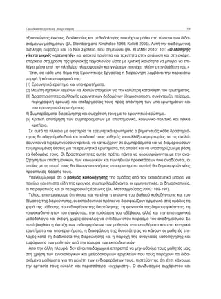 Ομαδοσυνεργατική Διερεύνηση	                                                              59

αξιοποιώντας έννοιες, διαδικασίες και μεθοδολογίες που έχουν μάθει στο πλαίσιο των διδα-
σκόμενων μαθημάτων (βλ. Steinberg and Kincheloe 1998, Kellett 2005). Αυτή την παιδαγωγική
αντίληψη εκφράζει και Το Νέο Σχολείο, που σημειώνει (βλ. ΥΠΔΜΘ 2010: 10): «Ο Μαθητής
γίνεται μικρός «ερευνητής» και αποκτά ποιότητα και ταχύτητα στην ανάλυση και στη σκέψη,
επάρκεια στη χρήση της ψηφιακής τεχνολογίας ώστε με κριτική ικανότητα να μπορεί να επι-
λέγει μέσα από την πληθώρα πληροφοριών και γνώσεων που έχει πλέον στην διάθεση του.»
  Έτσι, σε κάθε υπο-θέμα της Ερευνητικής Εργασίας η διερεύνηση λαμβάνει την παρακάτω
μορφή ή κάποια παρόμοιά της:
(1) Ερευνητικό ερώτημα και υπο-ερωτήματα.
(2) Μελέτη σχετικών κειμένων και λοιπών στοιχείων για την καλύτερη κατανόηση του ερωτήματος.
(3)  ραστηριότητες συλλογής ερευνητικών δεδομένων (δημοσκόπηση, συνέντευξη, πείραμα,
     Δ
     περιγραφική έρευνα) και επεξεργασίας τους προς απάντηση των υπο-ερωτημάτων και
     του ερευνητικού ερωτήματος.
4) Συμπεράσματα διερεύνησης και συσχέτισή τους με το ερευνητικό ερώτημα.
   
(5)  ριτική αποτίμηση των συμπερασμάτων με επιστημονικά, κοινωνικο-πολιτικά και ηθικά
     Κ
     κριτήρια.
  Σε αυτό το πλαίσιο με αφετηρία τα ερευνητικά ερωτήματα ο βηματισμός κάθε δραστηριό-
τητας θα οδηγεί μεθοδικά και σταδιακά τους μαθητές να συλλέξουν μαρτυρίες, να τις αναλύ-
σουν και να τις ερμηνεύσουν κριτικά, να καταλήξουν σε συμπεράσματα και να διαμορφώσουν
τεκμηριωμένες θέσεις για τα ερευνητικά ερωτήματα, τις οποίες και να υποστηρίζουν με βάση
τα δεδομένα τους. Οι δραστηριότητες αυτές πρέπει πάντα να ολοκληρώνονται με την ανα-
ζήτηση των επιστημονικών, των κοινωνικών και των ηθικών προεκτάσεων που αναδύονται, οι
οποίες με τη σειρά τους θα δίνουν απαντήσεις στα ερωτήματα αυτά ή θα δημιουργούν νέες
προοπτικές θέασής τους.
  Υπενθυμίζουμε ότι ο βαθμός καθοδήγησης της ομάδας από τον εκπαιδευτικό μπορεί να
ποικίλει και ότι στα είδη της έρευνας συμπεριλαμβάνονται οι ερμηνευτικές, οι δημοσκοπικές,
οι πειραματικές και οι περιγραφικές έρευνες (βλ. Ματσαγγούρας 2000: 189-197).
  Τέλος, επισημαίνουμε ότι όποια και να είναι η επιλογή του βαθμού καθοδήγησης και του
θέματος της διερεύνησης, οι εκπαιδευτικοί πρέπει να διασφαλίζουν αρμονικά στις ομάδες τη
χαρά της μάθησης, το ενδιαφέρον της διερεύνησης, τη φαντασία της δημιουργικότητας, τη
«ριψοκινδυνότητα» του αγνώστου, την πρόκληση του αβέβαιου, αλλά και την επιστημονική
μεθοδολογία και σκέψη, χωρίς ασφαλώς να ενδίδουν στον πειρασμό του ακαδημαϊσμού. Σε
αυτό βοηθάει η ένταξη των ενδιαφερόντων των μαθητών στα υπο-θέματα και στα κεντρικά
ερωτήματα και υπο-ερωτήματα, η διασφάλιση της δυνατότητας να κάνουν οι μαθητές επι-
λογές κατά τη διαδικασία της διερεύνησης και η παροχή της αναγκαίας καθοδήγησης και
εμψύχωσης των μαθητών από την πλευρά των εκπαιδευτικών.
  Από την άλλη πλευρά, δεν είναι παιδαγωγικά επιτρεπτό να μην ωθούμε τους μαθητές μας
στη χρήση των εννοιολογικών και μεθοδολογικών εργαλείων που τους παρέχουν τα διδα-
σκόμενα μαθήματα για τη μελέτη των ενδιαφερόντων τους, πιστεύοντας ότι έτσι κάνουμε
την εργασία τους εύκολη και περισσότερο «ευχάριστη». Ο συνδυασμός ευχάριστου και
 