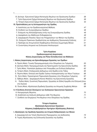 6	

	 Β. Δεύτερο Ερευνητικό Σχήμα Κατανομής Θεμάτων και Οργάνωσης Ομάδων	             36
	 Γ. Τρίτο Ερευνητικό Σχήμα Κατανομής Θεμάτων και Οργάνωσης Ομάδων	               39
	 Δ. Τέταρτο Ερευνητικό Σχήμα Κατανομής Θεμάτων και Οργάνωσης Ομάδων 	            43
ΙΙΙ. Προϋποθέσεις για τη Λειτουργικότητα της Ομάδας
	    Α. Ικανότητες για την Ομαδοσυνεργατική Μάθηση 	                              47
	    Β. Σύνθεση των Συνεργαζόμενων Ομάδων 	                                       48
	    Γ. Ενίσχυση της Αλληλεξάρτησης εντός της Συνεργαζόμενης Ομάδας	              49
	    Δ. Διασφάλιση του Μαθητικού Ενδιαφέροντος 	                                  49
	    Ε. Διαμόρφωση Πλαισίου Όρων και Υποχρεώσεων των Μελών της Ομάδας 	           50
	    Στ. Ενίσχυση Πρακτικών Ομαδικότητας και Αισθήματος Προσωπικής Ευθύνης	       51
	    Ζ. Πρόληψη και Αντιμετώπιση Προβλημάτων Ελλιπούς Συμμετοχής Μελών	           51
	    Η. Συναντήσεις Ατομικού και Συλλογικού Απολογισμού	                          52


                                    Τρίτο Κεφάλαιο
                            Ομαδοσυνεργατική Διερεύνηση:
                Φάσεις Διερεύνησης και Ρόλοι Εκπαιδευτικού και Μαθητών
Ι. Φάσεις Διερεύνησης και Χρονοδιάγραμμα Εργασίας των Ομάδων
	 Α. Πρώτη Φάση: Γενικός Προγραμματισμός στην Ολομέλεια του Τμήματος	              55
	 Β. Δεύτερη Φάση: Προγραμματισμός και Προετοιμασία της Ερευνητικής Ομάδας 	       60
	 Γ. Τρίτη Φάση: Υλοποίηση Δράσεων από Υποομάδες για Συλλογή Δεδομένων	            62
	 Δ. Τετάρτη Φάση: Επεξεργασία Δεδομένων από Ομάδα εντός Τάξης	                    63
	 Ε. Πέμπτη Φάση: Επιλογή από Ομάδα Τρόπων Αναπαράστασης των Νέων Γνώσεων 	        66
	 Στ. Έκτη Φάση: Προκαταρτική Παρουσίαση Εργασιών στην Ολομέλεια Τμήματος	         67
	 Ζ. Έβδομη Φάση: Διαμόρφωση Κοινού Φακέλου της Ερευνητικής Εργασίας 	             68
	 Η.  Όγδοη Φάση: Συνοπτική Παρουσίαση Εργασίας σε Ειδική Ημερίδα στα Ελληνική ή/και
     στα Αγγλικά	                                                                  68
	 Θ. Ένατη Φάση: Αξιολόγηση Ομαδικής Εργασίας και Ατομικής Συμβολής Μελών	         69
IΙ. Η Σύνθεση Αποτελεί Ζητούμενο των Συλλογικών Ερευνητικών Εργασιών
	 Α. Καταμερισμός Θέματος	                                                        70
	 Β. Αναζήτηση και Ανάλυση Δεδομένων κάθε Υπο-θέματος	                            71
	 Γ. Σύνθεση των Επιμέρους Υπο-θεμάτων στην Ολομέλεια της Ομάδας	                 71


                                  Τέταρτο Κεφάλαιο
                          Αξιολόγηση Ερευνητικών Εργασιών:
               Κλίμακες Διαβαθμισμένων Κριτηρίων Αξιολόγησης (Rubrics)
I. Αξιολόγηση της Ομαδικής Εργασίας και Ατομική Βαθμολόγηση των Μελών
	 Α. Διαμορφωτική και Τελική Αξιολόγηση Περιεχομένου και Διαδικασίας	             73
	 Β. Τομείς Αξιολόγησης της Συλλογικής Εργασίας της Ομάδας	                       74
 