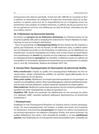 60	                                                                    ΤΡΙΤΟ ΚΕΦΑΛΑΙΟ

επιστημονικού είναι απόλυτα εφικτός(βλ. Tchudi and Lafer 1996:29) και η ευκαιρία να δουν
οι μαθητές τις προεκτάσεις των μαθημάτων σε αυθεντικές καταστάσεις ζωής και να αξιο-
ποιήσουν τη σχολική γνώση τους για τη νοηματοδότηση και για τη διαχείριση αυτών των
καταστάσεων είναι μοναδική. Σε αντίθετη περίπτωση, οι μαθητές μας θα μας ερωτούν σε τι
θα τους χρειαστούν αυτά που τους διδάσκουμε και εμείς θα δίνουμε απαντήσεις που δεν
τους πείθουν πάντοτε.

Α6. Η Αξιολόγηση της Ερευνητικής Εργασίας
Στο ζήτημα των κριτηρίων και των διαδικασιών αξιολόγησης του συλλογικού έργου και της
ατομικής συμβολής κάθε μέλους αναφερόμαστε αναλυτικά στο Τέταρτο Κεφάλαιο και παρα-
πέμπουμε σε αυτό για τα θέματα αξιολόγησης.
  Λόγω της κρισιμότητας της Προγραμματικής Φάσης, θα ήταν σκόπιμο εάν δεν επαρκέσει ο
χρόνος μιας Ολομέλειας, να γίνει και δεύτερη. Σε κάθε περίπτωση, όμως, οι μαθητές πρέπει
πριν την Ολομέλεια και μεταξύ των δύο Ολομελειών να αναζητήσουν, με την καθοδήγηση των
εκπαιδευτικών, τις πρώτες πληροφορίες για το θέμα, ώστε να είναι έτοιμοι να συμμετάσχουν
στον προσδιορισμό του σκοπού της εργασίας και στον καθορισμό των υπο-θεμάτων και στη
συν-διαμόρφωση βασικών ερωτημάτων που προωθούν τη βαθύτερη γνώση των μαθητών και
τους βοηθούν να κατανοήσουν φαινόμενα και καταστάσεις και να αιτιολογήσουν τις απόψεις
τους γι’ αυτά (βλ. Puntambekar, Stylianou and Goldstein 2007:100).

Β. Δεύτερη Φάση: Προγραμματισμός και Προετοιμασία της Ερευνητικής Ομάδας
Ρόλος εκπαιδευτικού: Στηρίζει τις ομάδες στον προγραμματισμό διαδικασιών και στην κα-
τανομή ρόλων, ελέγχει καταλληλότητα μεθόδων και προτείνει αρχική βιβλιογραφία για τη
βασική ενημέρωση επί του θέματος.
Ρόλος μελών ομάδας: Εξειδικεύουν τα κεντρικά ερευνητικά ερωτήματα σε υπο-ερωτήματα, κα-
τανέμουν και αναλαμβάνουν ρόλους, θέτουν χρονοδιαγράμματα, επιλέγουν μεθοδολογικά εργα-
λεία και πηγές άντλησης δεδομένων, ανοίγουν προσωπικό ημερολόγιο και ατομικό φάκελο.
Ρόλος διαδικτύου: Βοηθά στον εμπλουτισμό ερωτημάτων και στην ανεύρεση μεθοδολογικών
εργαλείων και πηγών πληροφόρησης για θέμα και ερωτήματά του.
Περιβάλλον ΤΠΕ: Βοηθά στην οργάνωση της μεθοδολογίας και στην κατανομή των ρόλων
(π.χ. webquest, LAMS εργαλείο σχεδίασης μαθησιακών δραστηριοτήτων με δυνατότητες
συνεργασίας)

1. Προγραμματισμός
Αναφέραμε ότι στην Προγραμματική Ολομέλεια του Τμήματος γίνεται ο γενικός προγραμμα-
τισμός. Τον γενικό προγραμματισμό, στη συνέχεια, οι ομάδες στην πρώτη τους συνάντηση
τον εξειδικεύουν, διατυπώνοντας υπο-ερωτήματα στο πλαίσιο του σκοπού της εργασίας και
των κεντρικών ερωτημάτων, που καθόρησε η Ολομέλεια. Επίσης, στην πρώτη συνάντηση της
ομάδας καθορίζονται ποιο μέλος ή ποια υποομάδα θα αναλάβει τι, με ποια μεθοδολογικά
εργαλεία, ποιες διαδικασίες και σε ποια χρονικά πλαίσια θα εργασθούν μέλη, υποομάδες και
 