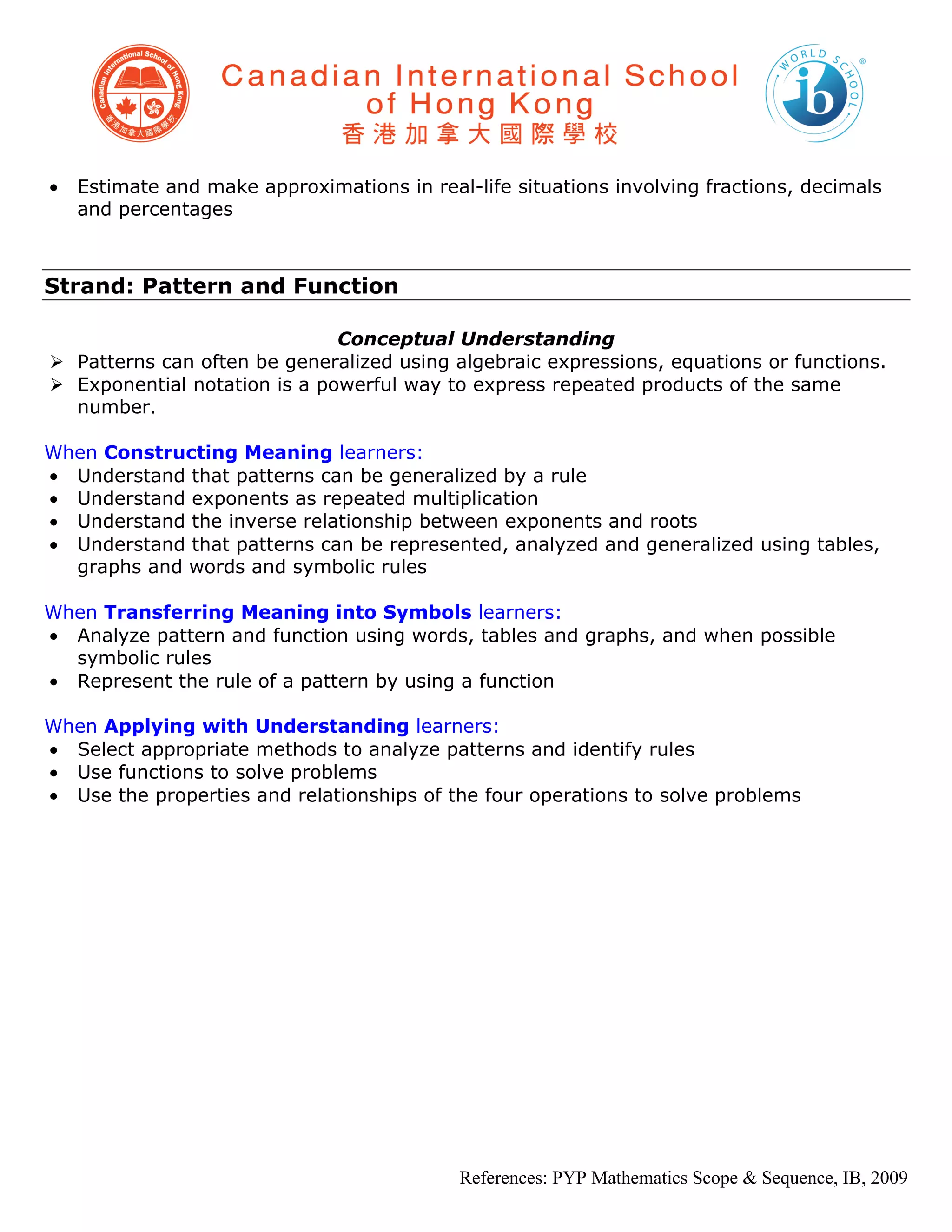 •   Estimate and make approximations in real-life situations involving fractions, decimals
    and percentages



Strand: Pattern and Function

                              Conceptual Understanding
 Patterns can often be generalized using algebraic expressions, equations or functions.
 Exponential notation is a powerful way to express repeated products of the same
  number.

When Constructing Meaning learners:
• Understand that patterns can be generalized by a rule
• Understand exponents as repeated multiplication
• Understand the inverse relationship between exponents and roots
• Understand that patterns can be represented, analyzed and generalized using tables,
  graphs and words and symbolic rules

When Transferring Meaning into Symbols learners:
• Analyze pattern and function using words, tables and graphs, and when possible
  symbolic rules
• Represent the rule of a pattern by using a function

When Applying with Understanding learners:
• Select appropriate methods to analyze patterns and identify rules
• Use functions to solve problems
• Use the properties and relationships of the four operations to solve problems




                                            References: PYP Mathematics Scope & Sequence, IB, 2009
 