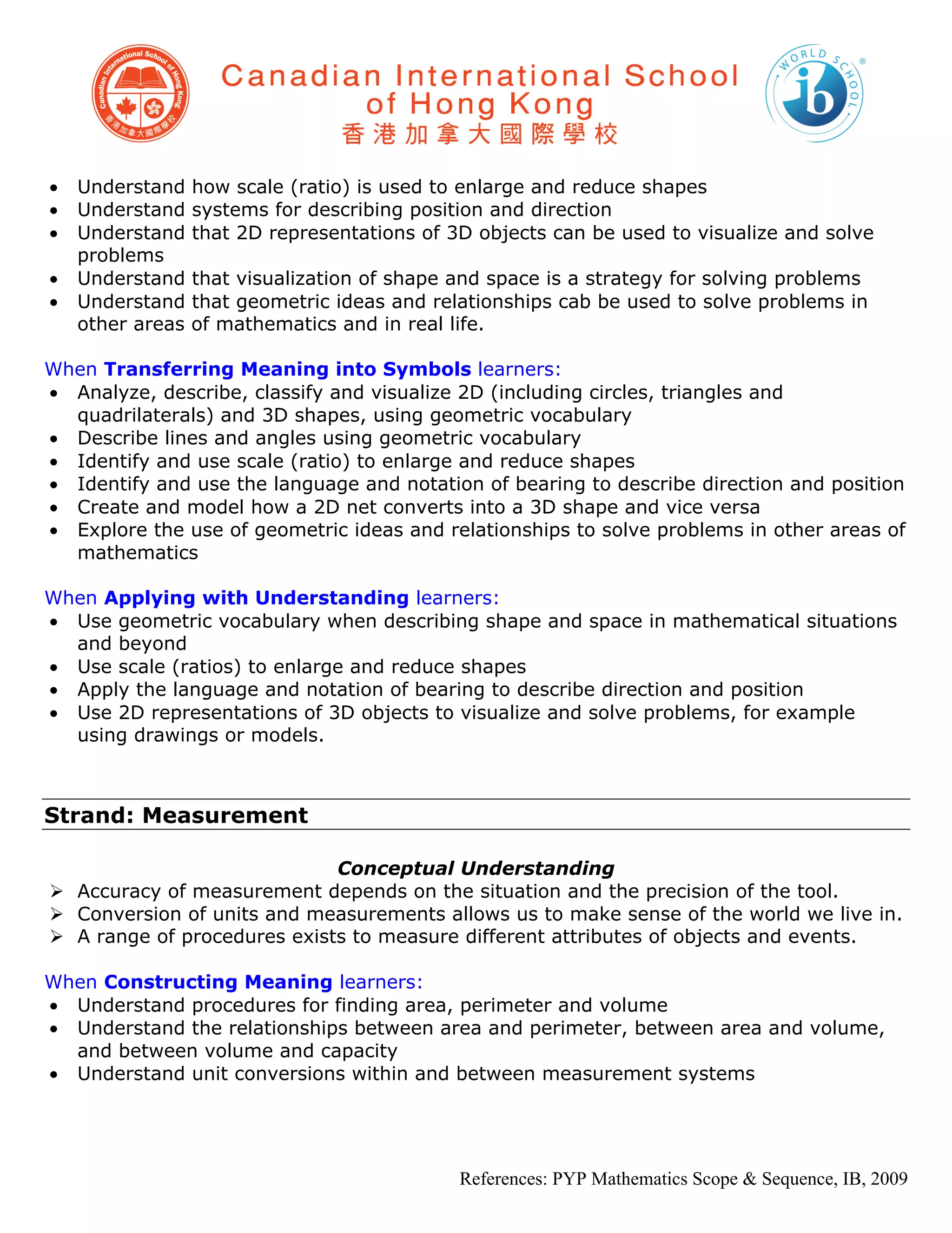 •   Understand    how scale (ratio) is used to enlarge and reduce shapes
•   Understand    systems for describing position and direction
•   Understand    that 2D representations of 3D objects can be used to visualize and solve
    problems
•   Understand    that visualization of shape and space is a strategy for solving problems
•   Understand    that geometric ideas and relationships cab be used to solve problems in
    other areas   of mathematics and in real life.

When Transferring Meaning into Symbols learners:
• Analyze, describe, classify and visualize 2D (including circles, triangles and
  quadrilaterals) and 3D shapes, using geometric vocabulary
• Describe lines and angles using geometric vocabulary
• Identify and use scale (ratio) to enlarge and reduce shapes
• Identify and use the language and notation of bearing to describe direction and position
• Create and model how a 2D net converts into a 3D shape and vice versa
• Explore the use of geometric ideas and relationships to solve problems in other areas of
  mathematics

When Applying with Understanding learners:
• Use geometric vocabulary when describing shape and space in mathematical situations
  and beyond
• Use scale (ratios) to enlarge and reduce shapes
• Apply the language and notation of bearing to describe direction and position
• Use 2D representations of 3D objects to visualize and solve problems, for example
  using drawings or models.



Strand: Measurement

                             Conceptual Understanding
 Accuracy of measurement depends on the situation and the precision of the tool.
 Conversion of units and measurements allows us to make sense of the world we live in.
 A range of procedures exists to measure different attributes of objects and events.

When Constructing Meaning learners:
• Understand procedures for finding area, perimeter and volume
• Understand the relationships between area and perimeter, between area and volume,
  and between volume and capacity
• Understand unit conversions within and between measurement systems




                                              References: PYP Mathematics Scope & Sequence, IB, 2009
 