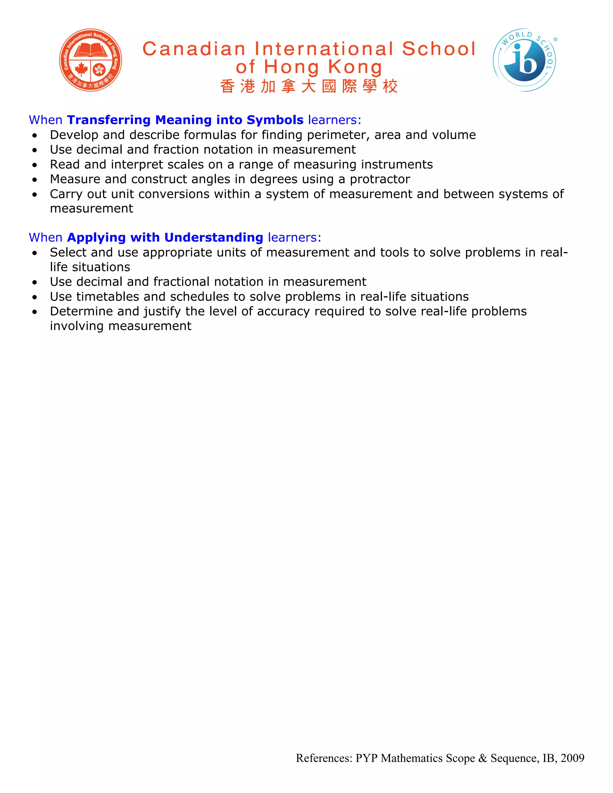 When Transferring Meaning into Symbols learners:
• Develop and describe formulas for finding perimeter, area and volume
• Use decimal and fraction notation in measurement
• Read and interpret scales on a range of measuring instruments
• Measure and construct angles in degrees using a protractor
• Carry out unit conversions within a system of measurement and between systems of
  measurement

When Applying with Understanding learners:
• Select and use appropriate units of measurement and tools to solve problems in real-
  life situations
• Use decimal and fractional notation in measurement
• Use timetables and schedules to solve problems in real-life situations
• Determine and justify the level of accuracy required to solve real-life problems
  involving measurement




                                          References: PYP Mathematics Scope & Sequence, IB, 2009
 