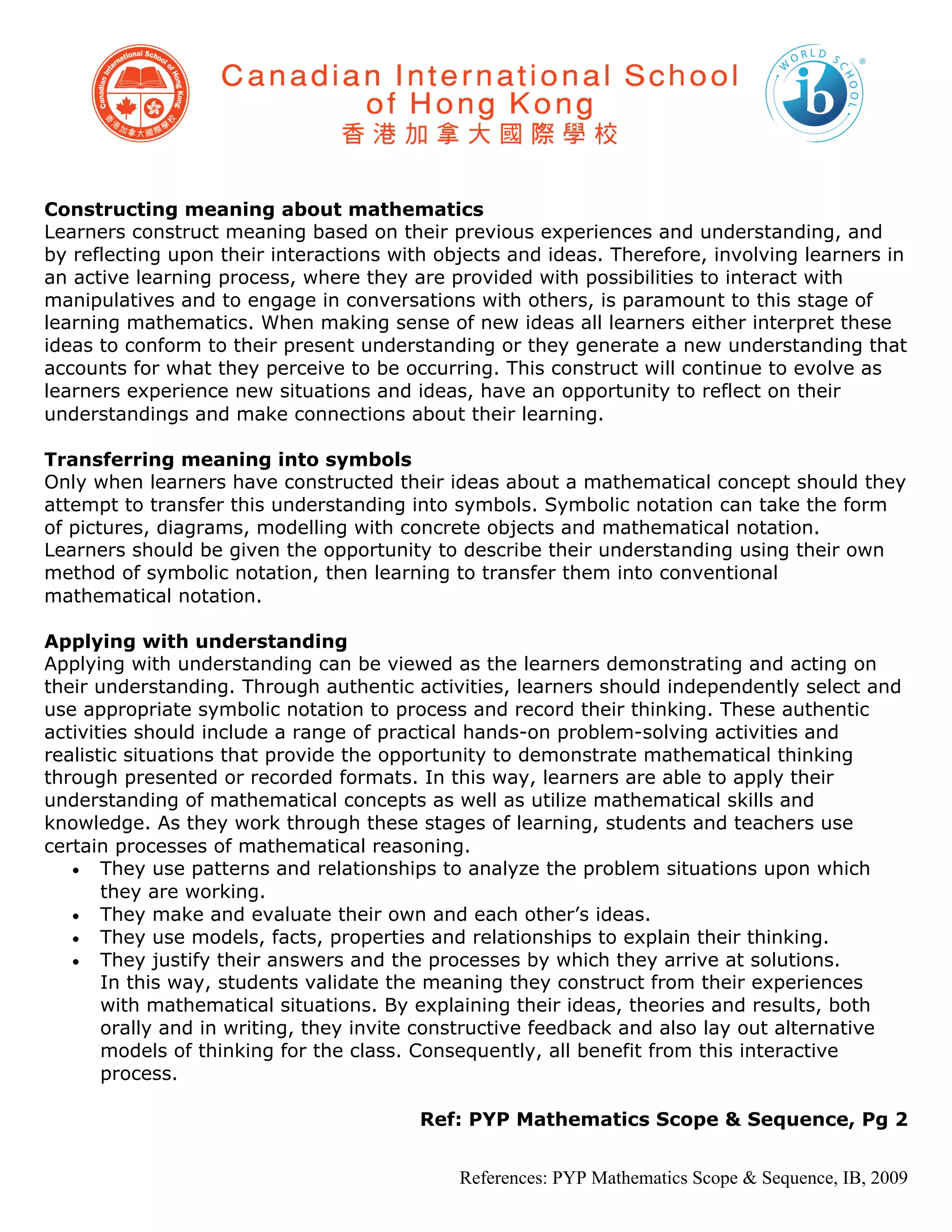 Constructing meaning about mathematics
Learners construct meaning based on their previous experiences and understanding, and
by reflecting upon their interactions with objects and ideas. Therefore, involving learners in
an active learning process, where they are provided with possibilities to interact with
manipulatives and to engage in conversations with others, is paramount to this stage of
learning mathematics. When making sense of new ideas all learners either interpret these
ideas to conform to their present understanding or they generate a new understanding that
accounts for what they perceive to be occurring. This construct will continue to evolve as
learners experience new situations and ideas, have an opportunity to reflect on their
understandings and make connections about their learning.

Transferring meaning into symbols
Only when learners have constructed their ideas about a mathematical concept should they
attempt to transfer this understanding into symbols. Symbolic notation can take the form
of pictures, diagrams, modelling with concrete objects and mathematical notation.
Learners should be given the opportunity to describe their understanding using their own
method of symbolic notation, then learning to transfer them into conventional
mathematical notation.

Applying with understanding
Applying with understanding can be viewed as the learners demonstrating and acting on
their understanding. Through authentic activities, learners should independently select and
use appropriate symbolic notation to process and record their thinking. These authentic
activities should include a range of practical hands-on problem-solving activities and
realistic situations that provide the opportunity to demonstrate mathematical thinking
through presented or recorded formats. In this way, learners are able to apply their
understanding of mathematical concepts as well as utilize mathematical skills and
knowledge. As they work through these stages of learning, students and teachers use
certain processes of mathematical reasoning.
   • They use patterns and relationships to analyze the problem situations upon which
       they are working.
   • They make and evaluate their own and each other’s ideas.
   • They use models, facts, properties and relationships to explain their thinking.
   • They justify their answers and the processes by which they arrive at solutions.
       In this way, students validate the meaning they construct from their experiences
       with mathematical situations. By explaining their ideas, theories and results, both
       orally and in writing, they invite constructive feedback and also lay out alternative
       models of thinking for the class. Consequently, all benefit from this interactive
       process.

                                        Ref: PYP Mathematics Scope & Sequence, Pg 2


                                             References: PYP Mathematics Scope & Sequence, IB, 2009
 