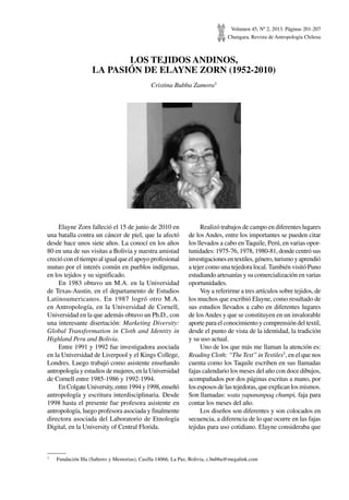 Volumen 45, Nº 2, 2013. Páginas 201-207
Chungara, Revista de Antropología Chilena
LOS TEJIDOS ANDINOS,
LA PASIÓN DE ELAYNE ZORN (1952-2010)
Cristina Bubba Zamora1
Elayne Zorn falleció el 15 de junio de 2010 en
una batalla contra un cáncer de piel, que la afectó
desde hace unos siete años. La conocí en los años
80 en una de sus visitas a Bolivia y nuestra amistad
creció con el tiempo al igual que el apoyo profesional
mutuo por el interés común en pueblos indígenas,
en los tejidos y su significado.
En 1983 obtuvo un M.A. en la Universidad
de Texas-Austin, en el departamento de Estudios
Latinoamericanos. En 1987 logró otro M.A.
en Antropología, en la Universidad de Cornell,
Universidad en la que además obtuvo un Ph.D., con
una interesante disertación: Marketing Diversity:
Global Transformation in Cloth and Identity in
Highland Peru and Bolivia.
Entre 1991 y 1992 fue investigadora asociada
en la Universidad de Liverpool y el Kings College,
Londres. Luego trabajó como asistente enseñando
antropología y estudios de mujeres, en la Universidad
de Cornell entre 1985-1986 y 1992-1994.
EnColgateUniversity,entre1994y1998,enseñó
antropología y escritura interdisciplinaria. Desde
1998 hasta el presente fue profesora asistente en
antropología, luego profesora asociada y finalmente
directora asociada del Laboratorio de Etnología
Digital, en la University of Central Florida.
Realizó trabajos de campo en diferentes lugares
de los Andes, entre los importantes se pueden citar
los llevados a cabo en Taquile, Perú, en varias opor-
tunidades: 1975-76, 1978, 1980-81, donde centró sus
investigacionesentextiles,género,turismoyaprendió
a tejer como una tejedora local. También visitó Puno
estudiando artesanías y su comercialización en varias
oportunidades.
Voy a referirme a tres artículos sobre tejidos, de
los muchos que escribió Elayne, como resultado de
sus estudios llevados a cabo en diferentes lugares
de losAndes y que se constituyen en un invalorable
aporte para el conocimiento y comprensión del textil,
desde el punto de vista de la identidad, la tradición
y su uso actual.
Uno de los que más me llaman la atención es:
Reading Cloth: “TheText” inTextiles1, en el que nos
cuenta como los Taquile escriben en sus llamadas
fajas calendario los meses del año con doce dibujos,
acompañados por dos páginas escritas a mano, por
los esposos de las tejedoras, que explican los mismos.
Son llamadas: wata yapananpaq chumpi, faja para
contar los meses del año.
Los diseños son diferentes y son colocados en
secuencia, a diferencia de lo que ocurre en las fajas
tejidas para uso cotidiano. Elayne consideraba que
1	 Fundación Illa (Saberes y Memorias), Casilla 14066, La Paz, Bolivia, c.bubba@megalink.com
 