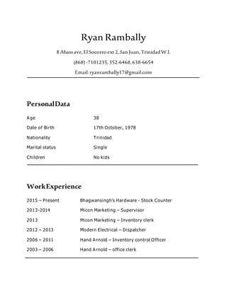 Ryan Rambally
8 Abassave,El Socorro ext 2,San Juan,TrinidadW.I.
(868) -7101235,352-6468,638-6654
Email:ryanrambally17@gmail.com
PersonalData
Age 38
Date of Birth 17th October, 1978
Nationality Trinidad
Marital status Single
Children No kids
WorkExperience
2015 – Present Bhagwansingh’s Hardware - Stock Counter
2013-2014 Micon Marketing – Supervisor
2013 Micon Marketing – Inventory clerk
2012 – 2013 Modern Electrical – Dispatcher
2006 – 2011 Hand Arnold – Inventory control Officer
2003 – 2006 Hand Arnold – office clerk
 