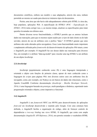 documentos científicos, embora seu modelo e suas adaptações, através dos anos, tenham
permitido ao mesmo ser usado para descrever inúmeros tipos de documentos.
Porém, uma área que não havia sido adequadamente coberta pelo HTML é a área das,
hoje populares, aplicações Web. A especificação do HTML5 (W3C - Especificação do
HTML5, 2014) tenta corrigir isso, e, ao mesmo tempo, atualizar as especificações para tratar
questões levantadas nos últimos anos.
Dentre diversas novas funcionalidades, o HTML5 permite que os autores incluam
dados nas marcações, para que os mesmos sejam usados por scripts do lado cliente ou do lado
servidor, através do uso de atributos com o prefixo "data-". O HTML5 garante que estes
atributos não serão alterados pelos navegadores. Essa é uma funcionalidade muito importante
e amplamente utilizada pelos frameworks de desenvolvimento de aplicações Web atuais, como
o AngularJS, por exemplo. O AngularJS faz uso desses dados nas marcações para diversos
fins, um exemplo é o atributo “data-ng-model” para vincular uma tag HTML5 a um atributo
de um objeto JavaScript.
2.3) JavaScript
JavaScript (popularmente conhecido como JS) é uma linguagem interpretada e
orientada a objeto com funções de primeira classe, apesar de mais conhecida como a
linguagem de scripts para páginas Web, tem diversos outros usos em ambientes fora do
navegador, como, por exemplo, em Node.js ou em bancos de dados não relacionais, como o
Apache CouchDB. Conforme documentação (JavaScript - Mozilla Developer Network,
2014), é uma linguagem baseada em prototype, multi-paradigma e dinâmica, suportando tanto
programação orientada a objetos, como imperativa e funcional.
2.4) AngularJS
AngularJS é um framework MVC (ou MVW) para desenvolvimento de aplicações
front-end em JavaScript desenvolvido e mantido pelo Google. Com uma estrutura bem
definida, o AngularJS facilita a organização do código, além de fornecer controle de
dependências e two-way binding nas views HTML. O AngularJS, que conta com ampla
documentação (AngularJS: API Reference, 2014), nos permite extender o vocabulário HTML
11
 