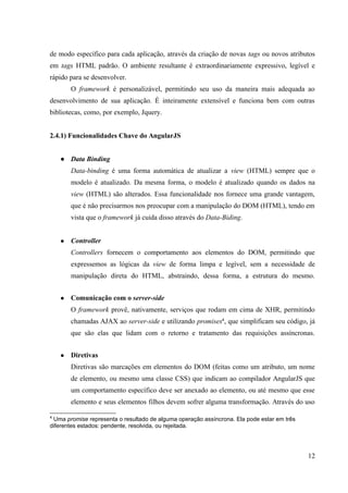 de modo específico para cada aplicação, através da criação de novas tags ou novos atributos
em tags HTML padrão. O ambiente resultante é extraordinariamente expressivo, legível e
rápido para se desenvolver.
O framework é personalizável, permitindo seu uso da maneira mais adequada ao
desenvolvimento de sua aplicação. É inteiramente extensível e funciona bem com outras
bibliotecas, como, por exemplo, Jquery.
2.4.1) Funcionalidades Chave do AngularJS
● Data Binding
Data-binding é uma forma automática de atualizar a view (HTML) sempre que o
modelo é atualizado. Da mesma forma, o modelo é atualizado quando os dados na
view (HTML) são alterados. Essa funcionalidade nos fornece uma grande vantagem,
que é não precisarmos nos preocupar com a manipulação do DOM (HTML), tendo em
vista que o framework já cuida disso através do Data-Biding.
● Controller
Controllers fornecem o comportamento aos elementos do DOM, permitindo que
expressemos as lógicas da view de forma limpa e legível, sem a necessidade de
manipulação direta do HTML, abstraindo, dessa forma, a estrutura do mesmo.
● Comunicação com o server-side
O framework provê, nativamente, serviços que rodam em cima de XHR, permitindo
chamadas AJAX ao server-side e utilizando promises4
, que simplificam seu código, já
que são elas que lidam com o retorno e tratamento das requisições assíncronas.
● Diretivas
Diretivas são marcações em elementos do DOM (feitas como um atributo, um nome
de elemento, ou mesmo uma classe CSS) que indicam ao compilador AngularJS que
um comportamento específico deve ser anexado ao elemento, ou até mesmo que esse
elemento e seus elementos filhos devem sofrer alguma transformação. Através do uso
4
Uma promise representa o resultado de alguma operação assíncrona. Ela pode estar em três
diferentes estados: pendente, resolvida, ou rejeitada.
12
 