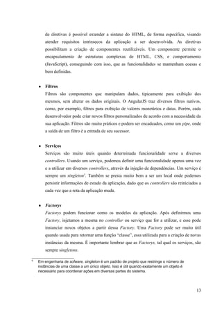 de diretivas é possível extender a sintaxe do HTML, de forma específica, visando
atender requisitos intrínsecos da aplicação a ser desenvolvida. As diretivas
possibilitam a criação de componentes reutilizáveis. Um componente permite o
encapsulamento de estruturas complexas de HTML, CSS, e comportamento
(JavaScript), conseguindo com isso, que as funcionalidades se mantenham coesas e
bem definidas.
● Filtros
Filtros são componentes que manipulam dados, tipicamente para exibição dos
mesmos, sem alterar os dados originais. O AngularJS traz diversos filtros nativos,
como, por exemplo, filtros para exibição de valores monetários e datas. Porém, cada
desenvolvedor pode criar novos filtros personalizados de acordo com a necessidade da
sua aplicação. Filtros são muito práticos e podem ser encadeados, como um pipe, onde
a saída de um filtro é a entrada de seu sucessor.
● Serviços
Serviços são muito úteis quando determinada funcionalidade serve a diversos
controllers. Usando um serviço, podemos definir uma funcionalidade apenas uma vez
e a utilizar em diversos controllers, através da injeção de dependências. Um serviço é
sempre um singleton5
. Também se presta muito bem a ser um local onde podemos
persistir informações de estado da aplicação, dado que os controllers são reiniciados a
cada vez que a rota da aplicação muda.
● Factorys
Factorys podem funcionar como os modelos da aplicação. Após definirmos uma
Factory, injetamos a mesma no controller ou serviço que for a utilizar, e esse pode
instanciar novos objetos a partir dessa Factory. Uma Factory pode ser muito útil
quando usada para retornar uma função “classe”, essa utilizada para a criação de novas
instâncias da mesma. É importante lembrar que as Factorys, tal qual os serviços, são
sempre singletons.
5
Em engenharia de sofware, singleton é um padrão de projeto que restringe o número de
instâncias de uma classe a um único objeto. Isso é útil quando exatamente um objeto é
necessário para coordenar ações em diversas partes do sistema.
13
 