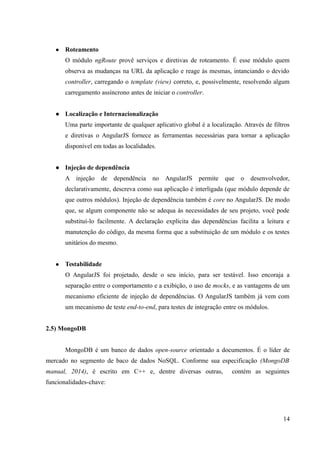 ● Roteamento
O módulo ngRoute provê serviços e diretivas de roteamento. É esse módulo quem
observa as mudanças na URL da aplicação e reage às mesmas, intanciando o devido
controller, carregando o template (view) correto, e, possivelmente, resolvendo algum
carregamento assíncrono antes de iniciar o controller.
● Localização e Internacionalização
Uma parte importante de qualquer aplicativo global é a localização. Através de filtros
e diretivas o AngularJS fornece as ferramentas necessárias para tornar a aplicação
disponível em todas as localidades.
● Injeção de dependência
A injeção de dependência no AngularJS permite que o desenvolvedor,
declarativamente, descreva como sua aplicação é interligada (que módulo depende de
que outros módulos). Injeção de dependência também é core no AngularJS. De modo
que, se algum componente não se adequa às necessidades de seu projeto, você pode
substituí-lo facilmente. A declaração explícita das dependências facilita a leitura e
manutenção do código, da mesma forma que a substituição de um módulo e os testes
unitários do mesmo.
● Testabilidade
O AngularJS foi projetado, desde o seu início, para ser testável. Isso encoraja a
separação entre o comportamento e a exibição, o uso de mocks, e as vantagems de um
mecanismo eficiente de injeção de dependências. O AngularJS também já vem com
um mecanismo de teste end-to-end, para testes de integração entre os módulos.
2.5) MongoDB
MongoDB é um banco de dados open-source orientado a documentos. É o líder de
mercado no segmento de baco de dados NoSQL. Conforme sua especificação (MongoDB
manual, 2014), é escrito em C++ e, dentre diversas outras, contém as seguintes
funcionalidades-chave:
14
 
