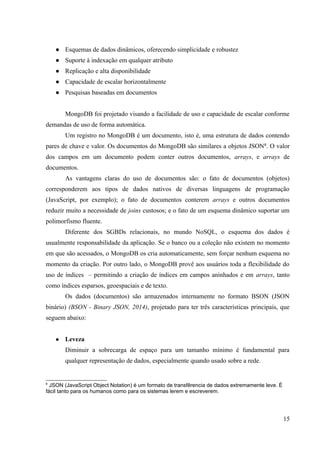 ● Esquemas de dados dinâmicos, oferecendo simplicidade e robustez
● Suporte à indexação em qualquer atributo
● Replicação e alta disponibilidade
● Capacidade de escalar horizontalmente
● Pesquisas baseadas em documentos
MongoDB foi projetado visando a facilidade de uso e capacidade de escalar conforme
demandas de uso de forma automática.
Um registro no MongoDB é um documento, isto é, uma estrutura de dados contendo
pares de chave e valor. Os documentos do MongoDB são similares a objetos JSON6
. O valor
dos campos em um documento podem conter outros documentos, arrays, e arrays de
documentos.
As vantagens claras do uso de documentos são: o fato de documentos (objetos)
corresponderem aos tipos de dados nativos de diversas linguagens de programação
(JavaScript, por exemplo); o fato de documentos conterem arrays e outros documentos
reduzir muito a necessidade de joins custosos; e o fato de um esquema dinâmico suportar um
polimorfismo fluente.
Diferente dos SGBDs relacionais, no mundo NoSQL, o esquema dos dados é
usualmente responsabilidade da aplicação. Se o banco ou a coleção não existem no momento
em que são acessados, o MongoDB os cria automaticamente, sem forçar nenhum esquema no
momento da criação. Por outro lado, o MongoDB provê aos usuários toda a flexibilidade do
uso de índices – permitindo a criação de índices em campos aninhados e em arrays, tanto
como índices esparsos, geoespaciais e de texto.
Os dados (documentos) são armazenados internamente no formato BSON (JSON
binário) (BSON - Binary JSON, 2014), projetado para ter três características principais, que
seguem abaixo:
● Leveza
Diminuir a sobrecarga de espaço para um tamanho mínimo é fundamental para
qualquer representação de dados, especialmente quando usado sobre a rede.
6
JSON (JavaScript Object Notation) é um formato de transfêrencia de dados extremamente leve. É
fácil tanto para os humanos como para os sistemas lerem e escreverem.
15
 