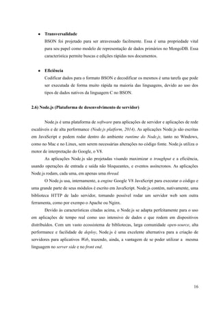 ● Transversalidade
BSON foi projetado para ser atravessado facilmente. Essa é uma propriedade vital
para seu papel como modelo de representação de dados primários no MongoDB. Essa
característica permite buscas e edições rápidas nos documentos.
● Eficiência
Codificar dados para o formato BSON e decodificar os mesmos é uma tarefa que pode
ser executada de forma muito rápida na maioria das linguagens, devido ao uso dos
tipos de dados nativos da linguagem C no BSON.
2.6) Node.js (Plataforma de desenvolvimento de servidor)
Node.js é uma plataforma de software para aplicações de servidor e aplicações de rede
escaláveis e de alta performance (Node.js platform, 2014). As aplicações Node.js são escritas
em JavaScript e podem rodar dentro do ambiente runtime do Node.js, tanto no Windows,
como no Mac e no Linux, sem serem necessárias alterações no código fonte. Node.js utiliza o
motor de interpretação do Google, o V8.
As aplicações Node.js são projetadas visando maximizar o troughput e a eficiência,
usando operações de entrada e saída não bloqueantes, e eventos assíncronos. As aplicações
Node.js rodam, cada uma, em apenas uma thread.
O Node.js usa, internamente, a engine Google V8 JavaScript para executar o código e
uma grande parte de seus módulos é escrito em JavaScript. Node.js contém, nativamente, uma
biblioteca HTTP de lado servidor, tornando possível rodar um servidor web sem outra
ferramenta, como por exempo o Apache ou Nginx.
Devido às características citadas acima, o Node.js se adapta perfeitamente para o uso
em aplicações de tempo real como uso intensivo de dados e que rodem em dispositivos
distribuídos. Com um vasto ecossistema de bibliotecas, larga comunidade open-source, alta
performance e facilidade de deploy, Node.js é uma excelente alternativa para a criação de
servidores para aplicativos Web, trazendo, ainda, a vantagem de se poder utilizar a mesma
linguagem no server side e no front end.
16
 
