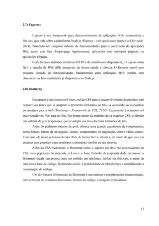 2.7) Expresss
Express é um framework para desenvolvimento de aplicações Web, minimalista e
flexível, que roda sobre a plataforma Node.js (Express - web application framework for node,
2014). Provendo um conjunto robusto de funcionalidades para a construção de aplicações
Web, sejam elas Spa (Single-page Applications), aplicações com múltiplas páginas, ou
aplicações híbridas.
Com diversos métodos utilitários HTTP e de middleware disponíveis, o Express torna
fácil a criação de Web APIs amigáveis de forma rápida e robusta. O Express provê uma
pequena camada de funcionalidades fundamentais para aplicações Web, porém, sem
obscurecer as funcionalidades já disponíveis no Node.js.
2.8) Bootstrap
Bootastrap é um framework front-end de CSS para o desenvolvimento de projetos web
responsivos (sites que se adaptam a diferentes tamanhos de tela, se ajustando ao dispositivo
do usuário) para a web (Bootstrap - Framework de CSS, 2014). Atualmente é o framework
mais popular na Web para tal fim. Ele poupa muito do trabalho de se escrever CSS, e oferece
um sistema de grid responsivo, que se adapta aos mais diversos tamanhos de tela.
Além do poderoso sistema de grid, oferece uma grande quantidade de componentes,
como botões, barras de navegação, ícones, componentes de paginação, dentre vários outros.
Com isso, ele mune o desenvolvedor Web, de forma fácil e intuitiva, de muito do que esse vai
precisar para construir seus protótipos e primeiras versões do seu sistema.
Além do CSS tradicional, o Bootstrap inclui o suporte aos dois pré-processadores de
CSS mais populares do mercado, o Less e o Sass. Falando de responsividade no layout, o
Bootstrap escala seu projeto para ser exibido em telefones, tablets ou desktops, a partir de
uma única base de código, facilitando assim, a portabilidade de plataformas e simplificando a
manutenção do código.
Um dos fatores diferenciais do Bootstrap é sua extensa e compreensiva documentação,
com centenas de exemplos funcionais, trechos de código, e imagens explicativas.
17
 