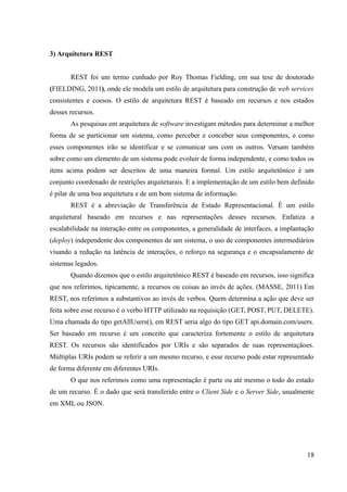 3) Arquitetura REST
REST foi um termo cunhado por Roy Thomas Fielding, em sua tese de doutorado
(FIELDING, 2011), onde ele modela um estilo de arquitetura para construção de web services
consistentes e coesos. O estilo de arquitetura REST é baseado em recursos e nos estados
desses recursos.
As pesquisas em arquitetura de software investigam métodos para determinar a melhor
forma de se particionar um sistema, como perceber e conceber seus componentes, e como
esses componentes irão se identificar e se comunicar uns com os outros. Versam também
sobre como um elemento de um sistema pode evoluir de forma independente, e como todos os
itens acima podem ser descritos de uma maneira formal. Um estilo arquitetônico é um
conjunto coordenado de restrições arquiteturais. E a implementação de um estilo bem definido
é pilar de uma boa arquitetura e de um bom sistema de informação.
REST é a abreviação de Transferência de Estado Representacional. É um estilo
arquitetural baseado em recursos e nas representações desses recursos. Enfatiza a
escalabilidade na interação entre os componentes, a generalidade de interfaces, a implantação
(deploy) independente dos componentes de um sistema, o uso de componentes intermediários
visando a redução na latência de interações, o reforço na segurança e o encapsulamento de
sistemas legados.
Quando dizemos que o estilo arquitetônico REST é baseado em recursos, isso significa
que nos referimos, tipicamente, a recursos ou coisas ao invés de ações. (MASSE, 2011) Em
REST, nos referimos a substantivos ao invés de verbos. Quem determina a ação que deve ser
feita sobre esse recurso é o verbo HTTP utilizado na requisição (GET, POST, PUT, DELETE).
Uma chamada do tipo getAllUsers(), em REST seria algo do tipo GET api.domain.com/users.
Ser baseado em recurso é um conceito que caracteriza fortemente o estilo de arquitetura
REST. Os recursos são identificados por URIs e são separados de suas representaçãoes.
Múltiplas URIs podem se referir a um mesmo recurso, e esse recurso pode estar representado
de forma diferente em diferentes URIs.
O que nos referimos como uma representação é parte ou até mesmo o todo do estado
de um recurso. É o dado que será transferido entre o Client Side e o Server Side, usualmente
em XML ou JSON.
18
 