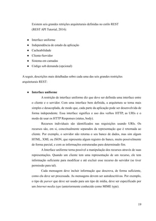 Existem seis grandes retrições arquiteturais definidas no estilo REST
(REST API Tutorial, 2014):
● Interface uniforme
● Independência de estado da aplicação
● Cacheabilidade
● Cliente-Servidor
● Sistema em camadas
● Código sob demanda (opcional)
A seguir, descrições mais detalhadas sobre cada uma das seis grandes restrições
arquiteturais REST:
● Interface uniforme
A restrição de interface uniforme diz que deve ser definida uma interface entre
o cliente e o servidor. Com uma interface bem definida, a arquitetura se torna mais
simples e desacoplada, de modo que, cada parte da aplicação pode ser desenvolvida de
forma independente. Essa interface significa o uso dos verbos HTTP, as URIs e o
modo de usar os HTTP Responses (status, body).
Recursos individuais são identificados nas requisições usando URIs. Os
recursos são, em si, conceitualmente separados da representação que é retornada ao
cliente. Por exemplo, o servidor não retorna o seu banco de dados, mas sim algum
HTML, XML ou JSON, que representa algum registro do banco, muito possivelmente
de forma parcial, e com as informações estruturadas para determinado fim.
A Interface uniforme torna possível a manipulação dos recursos através de suas
representações. Quando um cliente tem uma representação de um recurso, ele tem
informação suficiente para modificar e até excluir esse recurso do servidor (se tiver
permissão para tal).
Cada mensagem deve incluir informação que descreva, de forma suficiente,
como ela deve ser processada. As mensagens devem ser autodescritivas. Por exemplo,
o tipo de parser que deve ser usado para um tipo de mídia, deve ser especificado por
um Internet media type (anteriormente conhecido como MIME type).
19
 