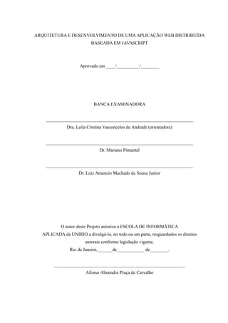 ARQUITETURA E DESENVOLVIMENTO DE UMA APLICAÇÃO WEB DISTRIBUÍDA
BASEADA EM JAVASCRIPT
Aprovado em ____/__________/________
BANCA EXAMINADORA
________________________________________________________________
Dra. Leila Cristina Vasconcelos de Andrade (orientadora)
________________________________________________________________
Dr. Mariano Pimentel
________________________________________________________________
Dr. Luiz Amancio Machado de Sousa Junior
O autor deste Projeto autoriza a ESCOLA DE INFORMÁTICA
APLICADA da UNIRIO a divulgá-lo, no todo ou em parte, resguardados os direitos
autorais conforme legislação vigente.
Rio de Janeiro, ______de____________ de________.
_________________________________________________________
Afonso Almendra Praça de Carvalho
 