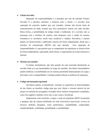 ● Cliente-Servidor
Separação de responsabilidades é o princípio por trás da restrição Cliente-
Servidor. É a interface uniforme; a fronteira entre o cliente e o servidor. Essa
separação de conceitos implica que, por exemplo, clientes não devem tratar de
armazenamento de dado, assunto que deve permanecer interno em cada servidor.
Dessa forma, a portabilidade de código cliente é melhorada. Já o servidor, não se
preocupa com a interface do usuário, nem tampouco com o estado do mesmo,
tornando-se os servidores, muito mais escaláveis e simples. Servidores e clientes
podem ser desenvolvidos e publicados (deploy) de forma independente, desde que a
interface de comunicação (REST) não seja alterada. Essa separação de
responsabilidades é o que permite que os componentes da arquitetura se desenvolvam
de forma independente, suportando, dessa forma, o requerimento de escala intrínseco à
Internet.
● Sistema em camadas
O cliente, normalmente, não sabe quando ele está conectado diretamente ao
servidor final ou a um intermediário ao longo do caminho. Servidores intermediários
podem melhorar a escalabilidade de um sistema permitindo balanceamento de carga e
provendo caches compartilhados. Camadas podem reforçar as políticas de segurança.
● Código sob demanda (opcional)
Servidores podem, eventualmente, extender ou especificar as funcionalidades
de um cliente ao transferir código para que esse cliente o execute (através de um
plugin ou extensão do navegador). Exemplos disso incluem componentes compilados,
como Java applets e também client-side scripts como o JavaScript.
Implementar essas restrições e seguir o estilo de arquitetura REST irá permitir
a qualquer tipo de sistema distríbuido em rede (distributed hypermedia system) ter
diversos atributos desejados, como performance, escalabilidade, simplicidade,
modificabilidade, visibilidade, portabilidade e confiabilidade.
21
 