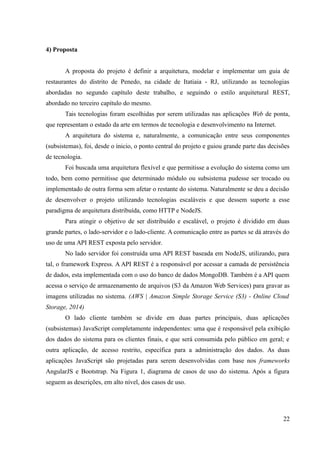 4) Proposta
A proposta do projeto é definir a arquitetura, modelar e implementar um guia de
restaurantes do distrito de Penedo, na cidade de Itatiaia - RJ, utilizando as tecnologias
abordadas no segundo capítulo deste trabalho, e seguindo o estilo arquitetural REST,
abordado no terceiro capítulo do mesmo.
Tais tecnologias foram escolhidas por serem utilizadas nas aplicações Web de ponta,
que representam o estado da arte em termos de tecnologia e desenvolvimento na Internet.
A arquitetura do sistema e, naturalmente, a comunicação entre seus componentes
(subsistemas), foi, desde o ínicio, o ponto central do projeto e guiou grande parte das decisões
de tecnologia.
Foi buscada uma arquitetura flexível e que permitisse a evolução do sistema como um
todo, bem como permitisse que determinado módulo ou subsistema pudesse ser trocado ou
implementado de outra forma sem afetar o restante do sistema. Naturalmente se deu a decisão
de desenvolver o projeto utilizando tecnologias escaláveis e que dessem suporte a esse
paradigma de arquitetura distribuída, como HTTP e NodeJS.
Para atingir o objetivo de ser distribuído e escalável, o projeto é dividido em duas
grande partes, o lado-servidor e o lado-cliente. A comunicação entre as partes se dá através do
uso de uma API REST exposta pelo servidor.
No lado servidor foi construída uma API REST baseada em NodeJS, utilizando, para
tal, o framework Express. A API REST é a responsável por acessar a camada de persistência
de dados, esta implementada com o uso do banco de dados MongoDB. Também é a API quem
acessa o serviço de armazenamento de arquivos (S3 da Amazon Web Services) para gravar as
imagens utilizadas no sistema. (AWS | Amazon Simple Storage Service (S3) - Online Cloud
Storage, 2014)
O lado cliente também se divide em duas partes principais, duas aplicações
(subsistemas) JavaScript completamente independentes: uma que é responsável pela exibição
dos dados do sistema para os clientes finais, e que será consumida pelo público em geral; e
outra aplicação, de acesso restrito, específica para a administração dos dados. As duas
aplicações JavaScript são projetadas para serem desenvolvidas com base nos frameworks
AngularJS e Bootstrap. Na Figura 1, diagrama de casos de uso do sistema. Após a figura
seguem as descrições, em alto nível, dos casos de uso.
22
 