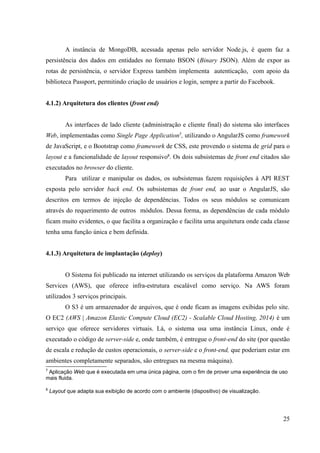 A instância de MongoDB, acessada apenas pelo servidor Node.js, é quem faz a
persistência dos dados em entidades no formato BSON (Binary JSON). Além de expor as
rotas de persistência, o servidor Express também implementa autenticação, com apoio da
biblioteca Passport, permitindo criação de usuários e login, sempre a partir do Facebook.
4.1.2) Arquitetura dos clientes (front end)
As interfaces de lado cliente (administração e cliente final) do sistema são interfaces
Web, implementadas como Single Page Application7
, utilizando o AngularJS como framework
de JavaScript, e o Bootstrap como framework de CSS, este provendo o sistema de grid para o
layout e a funcionalidade de layout responsivo8
. Os dois subsistemas de front end citados são
executados no browser do cliente.
Para utilizar e manipular os dados, os subsistemas fazem requisições à API REST
exposta pelo servidor back end. Os subsistemas de front end, ao usar o AngularJS, são
descritos em termos de injeção de dependências. Todos os seus módulos se comunicam
através do requerimento de outros módulos. Dessa forma, as dependências de cada módulo
ficam muito evidentes, o que facilita a organização e facilita uma arquitetura onde cada classe
tenha uma função única e bem definida.
4.1.3) Arquitetura de implantação (deploy)
O Sistema foi publicado na internet utilizando os serviços da plataforma Amazon Web
Services (AWS), que oferece infra-estrutura escalável como serviço. Na AWS foram
utilizados 3 serviços principais.
O S3 é um armazenador de arquivos, que é onde ficam as imagens exibidas pelo site.
O EC2 (AWS | Amazon Elastic Compute Cloud (EC2) - Scalable Cloud Hosting, 2014) é um
serviço que oferece servidores virtuais. Lá, o sistema usa uma instância Linux, onde é
executado o código de server-side e, onde também, é entregue o front-end do site (por questão
de escala e redução de custos operacionais, o server-side e o front-end, que poderiam estar em
ambientes completamente separados, são entregues na mesma máquina).
7
Aplicação Web que é executada em uma única página, com o fim de prover uma experiência de uso
mais fluida.
8
Layout que adapta sua exibição de acordo com o ambiente (dispositivo) de visualização.
25
 