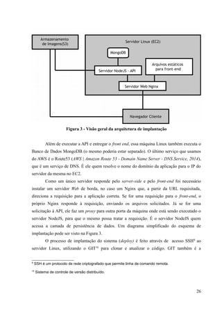 Figura 3 - Visão geral da arquitetura de implantação
Além de executar a API e entregar o front end, essa máquina Linux também executa o
Banco de Dados MongoDB (o mesmo poderia estar separado). O último serviço que usamos
do AWS é o Route53 (AWS | Amazon Route 53 - Domain Name Server - DNS Service, 2014),
que é um serviço de DNS. É ele quem resolve o nome do domínio da aplicação para o IP do
servidor da mesma no EC2.
Como um único servidor responde pelo server-side e pelo front-end foi necessário
instalar um servidor Web de borda, no caso um Nginx que, a partir da URL requisitada,
direciona a requisição para a aplicação correta. Se for uma requisição para o front-end, o
próprio Nginx responde à requisição, enviando os arquivos solicitados. Já se for uma
solicitação à API, ele faz um proxy para outra porta da máquina onde está sendo executado o
servidor NodeJS, para que o mesmo possa tratar a requisição. É o servidor NodeJS quem
acessa a camada de persistência de dados. Um diagrama simplificado do esquema de
implantação pode ser visto na Figura 3.
O processo de implantação do sistema (deploy) é feito através de acesso SSH9
ao
servidor Linux, utilizando o GIT10
para clonar e atualizar o código. GIT também é a
9
SSH é um protocolo de rede criptografado que permite linha de comando remota.
10
Sistema de controle de versão distribuído.
26
 