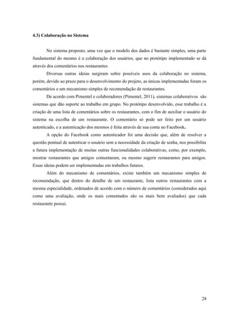 4.3) Colaboração no Sistema
No sistema proposto, uma vez que o modelo dos dados é bastante simples, uma parte
fundamental do mesmo é a colaboração dos usuários, que no protótipo implementado se dá
através dos comentários nos restaurantes.
Diversas outras ideias surgiram sobre possíveis usos da colaboração no sistema,
porém, devido ao prazo para o desenvolvimento do projeto, as únicas implementadas foram os
comentários e um mecanismo simples de recomendação de restaurantes.
De acordo com Pimentel e colaboradores (Pimentel, 2011), sistemas colaborativos são
sistemas que dão suporte ao trabalho em grupo. No protótipo desenvolvido, esse trabalho é a
criação de uma lista de comentários sobre os restaurantes, com o fim de auxiliar o usuário do
sistema na escolha de um restaurante. O comentário só pode ser feito por um usuário
autenticado, e a autenticação dos mesmos é feita através de sua conta no Facebook.
A opção do Facebook como autenticador foi uma decisão que, além de resolver a
questão pontual de autenticar o usuário sem a necessidade da criação de senha, nos possibilita
a futura implementação de muitas outras funcionalidades colaborativas, como, por exemplo,
mostrar restaurantes que amigos comentaram, ou mesmo sugerir restaurantes para amigos.
Essas ideias podem ser implementadas em trabalhos futuros.
Além do mecanismo de comentários, existe também um mecanismo simples de
recomendação, que dentro do detalhe de um restaurante, lista outros restaurantes com a
mesma especialidade, ordenados de acordo com o número de comentários (considerados aqui
como uma avaliação, onde os mais comentados são os mais bem avaliados) que cada
restaurante possui.
28
 