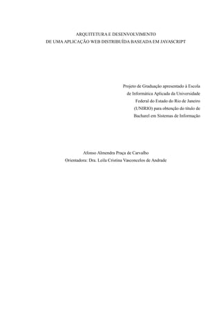 ARQUITETURA E DESENVOLVIMENTO
DE UMA APLICAÇÃO WEB DISTRIBUÍDA BASEADA EM JAVASCRIPT
Projeto de Graduação apresentado à Escola
de Informática Aplicada da Universidade
Federal do Estado do Rio de Janeiro
(UNIRIO) para obtenção do título de
Bacharel em Sistemas de Informação
Afonso Almendra Praça de Carvalho
Orientadora: Dra. Leila Cristina Vasconcelos de Andrade
 