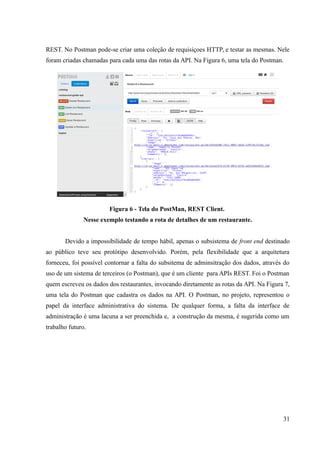 REST. No Postman pode-se criar uma coleção de requisiçoes HTTP, e testar as mesmas. Nele
foram criadas chamadas para cada uma das rotas da API. Na Figura 6, uma tela do Postman.
Figura 6 - Tela do PostMan, REST Client.
Nesse exemplo testando a rota de detalhes de um restaurante.
Devido a impossibilidade de tempo hábil, apenas o subsistema de front end destinado
ao público teve seu protótipo desenvolvido. Porém, pela flexibilidade que a arquitetura
forneceu, foi possível contornar a falta do subsitema de adminsitração dos dados, através do
uso de um sistema de terceiros (o Postman), que é um cliente para APIs REST. Foi o Postman
quem escreveu os dados dos restaurantes, invocando diretamente as rotas da API. Na Figura 7,
uma tela do Postman que cadastra os dados na API. O Postman, no projeto, representou o
papel da interface administrativa do sistema. De qualquer forma, a falta da interface de
administração é uma lacuna a ser preenchida e, a construção da mesma, é sugerida como um
trabalho futuro.
31
 