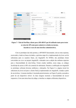 Figura 7 - Tela do PostMan, cliente para APIs REST que foi utilizado tanto para testar
as rotas da API como para cadastrar os dados na mesma,
fazendo as vezes de uma interface administrativa.
Com os protótipos das telas prontos, a API REST funcionando, com as rotas expostas,
escrevendo e lendo no banco de dados, a próxima etapa foi a implementação do front end do
subsistema para os usuários finais, em AngularJS. Os HTMLs dos protótipos foram
convertidos em views no projeto AngularJS, e alterados com a adição dos atributos especiais
para a funcionalidade de data-biding. Foram criados também, nessa etapa, os códigos
JavaScript de acesso à API e de controle do subsistema. Durante a codificação em AngularJS
os protótipos sofreram diversas melhorias e alterações. Na Figura 8, a página inicial do
subsistema de front-end para o cliente final já implementado em AngularJS, visitada a partir
de um desktop. A mesma interface é mostrada posteriormente, na Figura 9, porém, acessada a
partir de um dispositivo móvel. As duas imagens mostram a funcionalidade de layout
responsivo. Com uma única base de código, a interface se adapta a diferentes dispositivos.
32
 