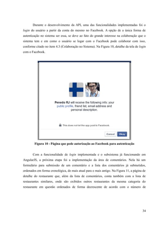 Durante o desenvolvimento da API, uma das funcionalidades implementadas foi o
login do usuário a partir da conta do mesmo no Facebook. A opção de a única forma de
autenticação no sistema ser essa, se deve ao fato do grande interesse na colaboração que o
sistema tem e em como o usuário se logar com o Facebook pode colaborar com isso,
conforme citado no item 4.3 (Colaboração no Sistema). Na Figura 10, detalhe da tela de login
com o Facebook.
Figura 10 - Página que pede autorização ao Facebook para autenticação
Com a funcionalidade de login implementada e o subsistema já funcionando em
AngularJS, a próxima etapa foi a implementação da área de comentários. Nela há um
formulário para submissão de um comentário e a lista dos comentários já submetidos,
ordenados em forma cronológica, do mais atual para o mais antigo. Na Figura 11, a página de
detalhe do restaurante que, além da lista de comentários, conta também com a lista de
restaurantes similares, onde são exibidos outros restaurantes da mesma categoria do
restaurante em questão ordenados de forma decrescente de acordo com o número de
34
 