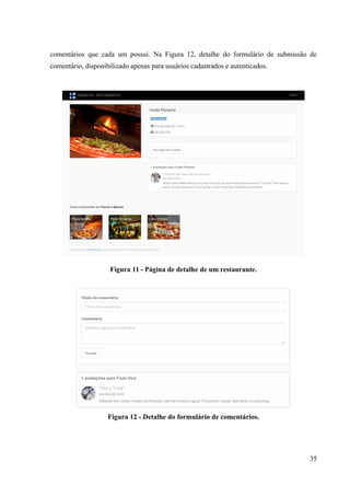 comentários que cada um possui. Na Figura 12, detalhe do formulário de submissão de
comentário, disponibilizado apenas para usuários cadastrados e autenticados.
Figura 11 - Página de detalhe de um restaurante.
Figura 12 - Detalhe do formulário de comentários.
35
 