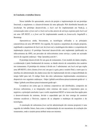 6) Conclusão e trabalhos futuros
Nesse trabalho foi apresentado, através do projeto e implementação de um protótipo
funcional, a arquitetura e o desenvolvimento de uma aplicação Web distribuída baseada em
JavaScript. No protótipo desenvolvido, o back end foi implementado em Node.js, a
comunicação entre o front end e o back end se deu através de serviços expostos pelo back end
em uma API REST, e o front end foi implementado usando os frameworks AngularJS e
Bootstrap.
Apresentou-se ainda, brevemente, as tecnologias utilizadas e as principais
características de uma API REST. Em seguida, foi exposta a arquitetura da solução proposta,
englobando a arquitetura do back end, do front end, a modelagem dos dados e a arquitetura de
implantação (deploy). O protótipo funcional desenvolvido está implantado (publicado) na
infra-estrutura da AWS, um provedor de infra-estrutura como serviço, e pode ser acessado
através do seguinte endereço: <http://penedorj.com.br/>.
O protótipo desenvolvido foi um guia de restaurantes. Com modelo de dados simples,
a colaboração é parte fundamental do mesmo, se dando através de comentários dos usuários
nos restaurantes. O protótipo de sistema é divido em 3 subsistemas: um back end que expõe
uma API REST; e dois clientes front end, um que é o guia, para o usuário final, e outro que é a
interface de administração dos dados (esse não foi implementado devido a impossibilidade de
tempo hábil para tal). O código fonte dos dois subsistemas implementados encontram-se
disponíveis nos seguintes endereços: <https://github.com/afonso-praca/restaurant-guide-ui> e
<https://github.com/afonso-praca/restaurant-guide-api>.
Levando-se em conta que os sistemas corporativos são distribuídos, compostos de
diversos subsistemas, e as integrações entre sistemas são usuais e importantes para os
negócios, a principal conclusão é que o estilo arquitetural REST se torna uma boa opção para
o desenvolvimento de sistemas, devido a capacidade que ele traz consigo de construir
sistemas escaláveis e flexíveis, capazes de se adapatar a mudanças de requisitos e de
tecnologias.
A construção do subsistema front end de administração (do sistema proposto) é uma
sugestão de trabalho futuro, bem como a implementação de um mecanismo de avaliação dos
restaurantes, onde o usuário possa atribuir notas aos mesmos.
36
 