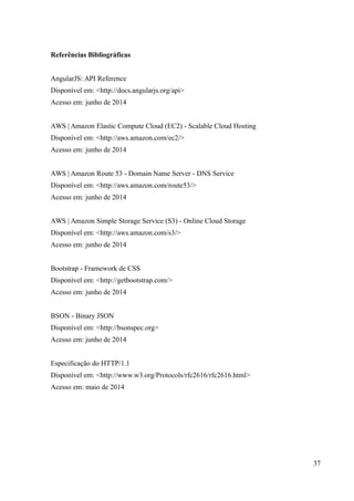 Referências Bibliográficas
AngularJS: API Reference
Disponível em: <http://docs.angularjs.org/api>
Acesso em: junho de 2014
AWS | Amazon Elastic Compute Cloud (EC2) - Scalable Cloud Hosting
Disponível em: <http://aws.amazon.com/ec2/>
Acesso em: junho de 2014
AWS | Amazon Route 53 - Domain Name Server - DNS Service
Disponível em: <http://aws.amazon.com/route53/>
Acesso em: junho de 2014
AWS | Amazon Simple Storage Service (S3) - Online Cloud Storage
Disponível em: <http://aws.amazon.com/s3/>
Acesso em: junho de 2014
Bootstrap - Framework de CSS
Disponível em: <http://getbootstrap.com/>
Acesso em: junho de 2014
BSON - Binary JSON
Disponível em: <http://bsonspec.org>
Acesso em: junho de 2014
Especificação do HTTP/1.1
Disponível em: <http://www.w3.org/Protocols/rfc2616/rfc2616.html>
Acesso em: maio de 2014
37
 