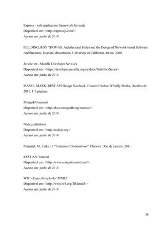 Express - web application framework for node
Disponível em: <http://expressjs.com/>
Acesso em: junho de 2014
FIELDING, ROY THOMAS. Architectural Styles and the Design of Network-based Software
Architectures. Doctoral dissertation, University of California, Irvine, 2000.
JavaScript - Mozilla Developer Network
Disponível em: <https://developer.mozilla.org/en/docs/Web/JavaScript>
Acesso em: junho de 2014
MASSE, MARK. REST API Design Rulebook. Estados Unidos: O'Reilly Media, Outubro de
2011. 116 páginas.
MongoDB manual
Disponível em: <http://docs.mongodb.org/manual/>
Acesso em: junho de 2014
Node.js platform
Disponível em: <http://nodejs.org/>
Acesso em: junho de 2014
Pimentel, M., Fuks, H. “Sistemas Colaborativos”. Elsevier : Rio de Janeiro, 2011.
REST API Tutorial
Disponível em: <http://www.restapitutorial.com/>
Acesso em: junho de 2014
W3C - Especificação do HTML5
Disponível em: <http://www.w3.org/TR/html5/>
Acesso em: junho de 2014
38
 