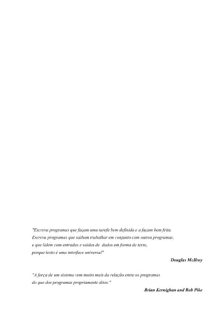 "Escreva programas que façam uma tarefa bem definida e a façam bem feita.
Escreva programas que saibam trabalhar em conjunto com outros programas,
e que lidem com entradas e saídas de dados em forma de texto,
porque texto é uma interface universal"
Douglas McIlroy
"A força de um sistema vem muito mais da relação entre os programas
do que dos programas propriamente ditos."
Brian Kernighan and Rob Pike
 
