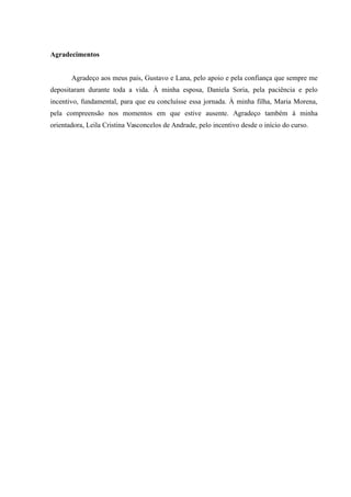Agradecimentos
Agradeço aos meus pais, Gustavo e Lana, pelo apoio e pela confiança que sempre me
depositaram durante toda a vida. À minha esposa, Daniela Soria, pela paciência e pelo
incentivo, fundamental, para que eu concluísse essa jornada. À minha filha, Maria Morena,
pela compreensão nos momentos em que estive ausente. Agradeço também à minha
orientadora, Leila Cristina Vasconcelos de Andrade, pelo incentivo desde o início do curso.
 