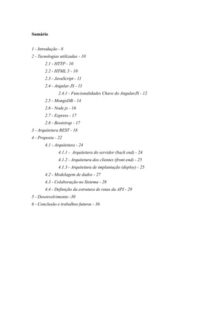 Sumário
1 - Introdução - 8
2 - Tecnologias utilizadas - 10
2.1 - HTTP - 10
2.2 - HTML 5 - 10
2.3 - JavaScript - 11
2.4 - Angular JS - 11
2.4.1 - Funcionalidades Chave do AngularJS - 12
2.5 - MongoDB - 14
2.6 - Node.js - 16
2.7 - Express - 17
2.8 - Bootstrap - 17
3 - Arquitetura REST - 18
4 - Proposta - 22
4.1 - Arquitetura - 24
4.1.1 - Arquitetura do servidor (back end) - 24
4.1.2 - Arquitetura dos clientes (front end) - 25
4.1.3 - Arquitetura de implantação (deploy) - 25
4.2 - Modelagem de dados - 27
4.3 - Colaboração no Sistema - 28
4.4 - Definição da estrutura de rotas da API - 29
5 - Desenvolvimento -30
6 - Conclusão e trabalhos futuros - 36
 