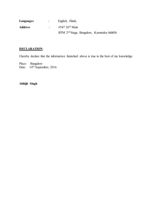 Languages : English, Hindi,
Address : #547 26th Main
BTM 2nd Stage, Bangalore, Karnataka-560076
DECLARATION:
I hereby declare that the information furnished above is true to the best of my knowledge.
Place: Bangalore
Date: 14th September, 2016
Abhijit Singh
 