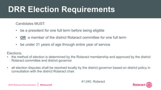 2019 Rotaract Preconvention #Rotaract19
DRR Election Requirements
41.040. Rotaract
Candidates MUST:
• be a president for one full term before being eligible
• OR a member of the district Rotaract committee for one full term
• be under 31 years of age through entire year of service
Elections:
• the method of election is determined by the Rotaract membership and approved by the district
Rotaract committee and district governor
• all election disputes shall be resolved locally by the district governor based on district policy in
consultation with the district Rotaract chair.
 