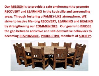 Our MISSION is to provide a safe environment to promote
RECOVERY and LEARNING in the Louisville and surrounding
areas. Through fostering a FAMILY-LIKE atmosphere, WE
strive to inspire life-long RECOVERY, LEARNING and HEALING
by strengthening our COMMUNITIES. Our goal is to BRIDGE
the gap between addictive and self-destructive behaviors to
becoming RESPONSIBLE, PRODUCTIVE members of SOCIETY.
 