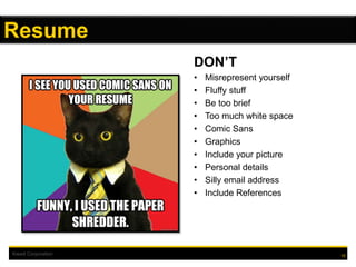 Kiewit Corporation
DON’T
• Misrepresent yourself
• Fluffy stuff
• Be too brief
• Too much white space
• Comic Sans
• Graphics
• Include your picture
• Personal details
• Silly email address
• Include References
10
Resume
 