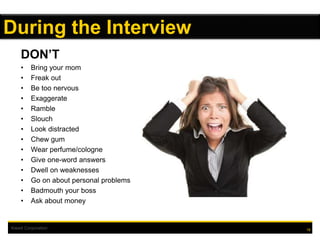 Kiewit Corporation 18
During the Interview
DON’T
• Bring your mom
• Freak out
• Be too nervous
• Exaggerate
• Ramble
• Slouch
• Look distracted
• Chew gum
• Wear perfume/cologne
• Give one-word answers
• Dwell on weaknesses
• Go on about personal problems
• Badmouth your boss
• Ask about money
 