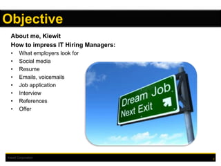 Kiewit Corporation
About me, Kiewit
How to impress IT Hiring Managers:
• What employers look for
• Social media
• Resume
• Emails, voicemails
• Job application
• Interview
• References
• Offer
2
Objective
 
