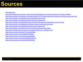 Kiewit Corporation 25
Sources
www.kiewit.com
http://www.social-hire.com/career--interview-advice/5178/does-your-resume-contain-any-of-these-mistakes
http://www.social-hire.com/career--interview-advice/5161/12-resume-dos-when-writing-your-primary-career-document
https://www.linkedin.com/pulse/interview-preparation-adam-crofts
https://www.linkedin.com/pulse/how-write-resume-dan-greenhaus
https://www.linkedin.com/pulse/what-every-student-needs-secure-employment-summer-my-next
https://www.linkedin.com/pulse/let-internships-wind-your-sails-kate-szumanski
https://www.linkedin.com/pulse/interview-tips-susan-vickers-sphr
https://www.linkedin.com/pulse/top-5-ways-impress-interview-cathy-bolton
http://www.huffingtonpost.com/susan-p-joyce/job-references_b_5009414.html
https://www.youtube.com/watch?v=wiuUax0eZos
Https://www.youtube.com/embed/IPeVlduKfyU
Https://www.youtube.com/embed/JmukelUppDE
Https://www.youtube.com/embed/Q0RdmhSO-wA
Https://www.youtube.com/embed/UkSfp3XHSko
 