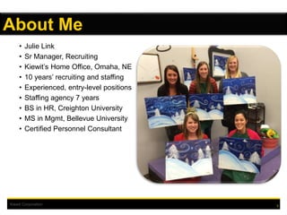 Kiewit Corporation
• Julie Link
• Sr Manager, Recruiting
• Kiewit’s Home Office, Omaha, NE
• 10 years’ recruiting and staffing
• Experienced, entry-level positions
• Staffing agency 7 years
• BS in HR, Creighton University
• MS in Mgmt, Bellevue University
• Certified Personnel Consultant
3
About Me
 